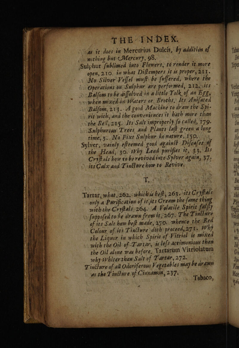 Je it does in Mercurius Dulcis, by additin of nothing bat UMercury, 98. | Sulphur fublimed into Flowers, to render it.more open, 210. in what Dilkempers jt 15 proper, 211. No Silver Vellel muft. be fuffered, where the Operations on Sulphur are performed, 212. its Balfom tobe diffolved in a little Yolk of an Egg, «when mixedin' Waters or. Broths, Its Anifated Balfom, 213. A good Machine to draw the Spt- tit with, and the conveniences tt hath more than the Bell, 2x5. 165 Salt improperly. fo called, 179. Sulphurous Trees and Plants laft green along times 3... No Fixt Sulphur tn nature, ISO. Sylver, vainly-effeemed. gooa against Difeafes of the Head; 30. Why Lead purifies it, 33, lis Cryftals how vo be revived into Sylver again, 37: its Calx and Tindure how to Revive. Fa Tartar, what, 262. whichss beft, 263.13 GC: ryffals only. a Purification of it,its Cream the fame thing withthe Cryftals.264. A Volatile Spirit falfty [uppofed tobe drawn from it, 267: The Tiniture of its Salt how beft made, 270: whence the Rea Colour. of its Tincture doth proceed, 27 1. why the Liquor in which Spirit of Vitriol ts mixea with the Oil: of Tartar, 4 lefs acrimonious that the Oil alone was before, Taxtaram Vitriolatam why whiterthan Salt of Tartar, 272. T'inéture of all Odoriferous Vegetables may be arawn as the Tinkture.of Cinnamon, 237. | Tabace, fy tein Vino dé 1 LR lk Ge dpi Von Mot 4 #