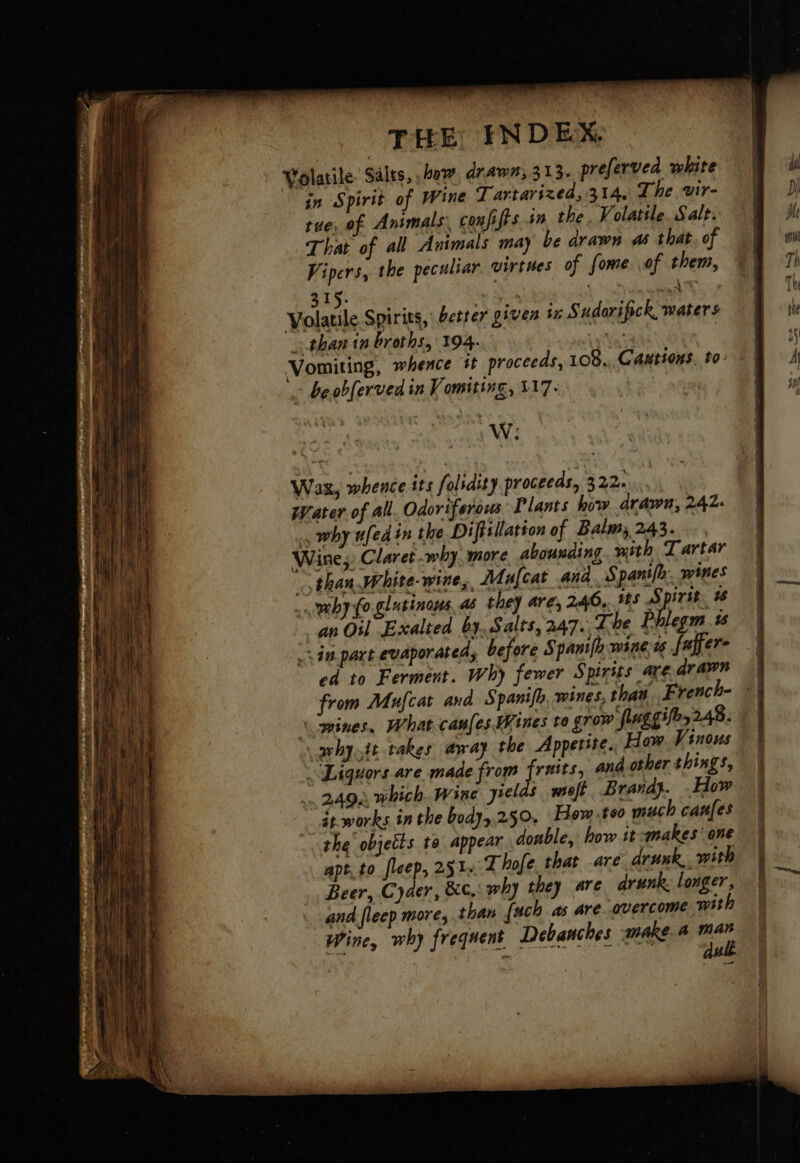 ‘ in Spirit of Wine Tartarized, 314, The ‘vir- tue, of Animals, confiffs sm the. Volatile. Salt. That of all Animals ma) be drawn as that. of Vipers, the peculiar. virtues of fome of them, 315. a +. NRA op wWilatde Spirits, better given iz Sudorifick waters than tn broths, 194. 7 > beobferved in Vomiting, 317. W: Was, whence its folrdity proceeds, 322. wearer of all. Odoriferous Plants how drawn, 242. , why ufedin the Diftillation of Balms 243. Wine, Claret why, more abounding. with Tartar than White-wine,, Mafcat and. Spanifh: wines _ maby lo glutinous, as they are, 246. 145 Spirit, % | an Oil Exalted by, Salts, 247. Lhe Phlegm. ts sin. part evaporated, before Spanifh wine ts fuper- od to Ferment. Why fewer Spirits arearawn from Mufcat and Spanifh, wt «mines. What canfes Wines to grow fluggifes 248. arhy.it takes away the Appetite.. How Vinous “Liquors are made from fruits, and other things, .. 2494 which. Wine yields weft Brand}. .How ät-works in the body,.250. Hew te much canfes the’ objects te appear doable, how it -makes' one apt, to fleep, 251: Thofe that are drunk,, with Beer, Cyder, &amp;c,: why they are arunk longer, and fleep more, than [uch as are overcome with Wine, why frequent Debanches make 4 mar