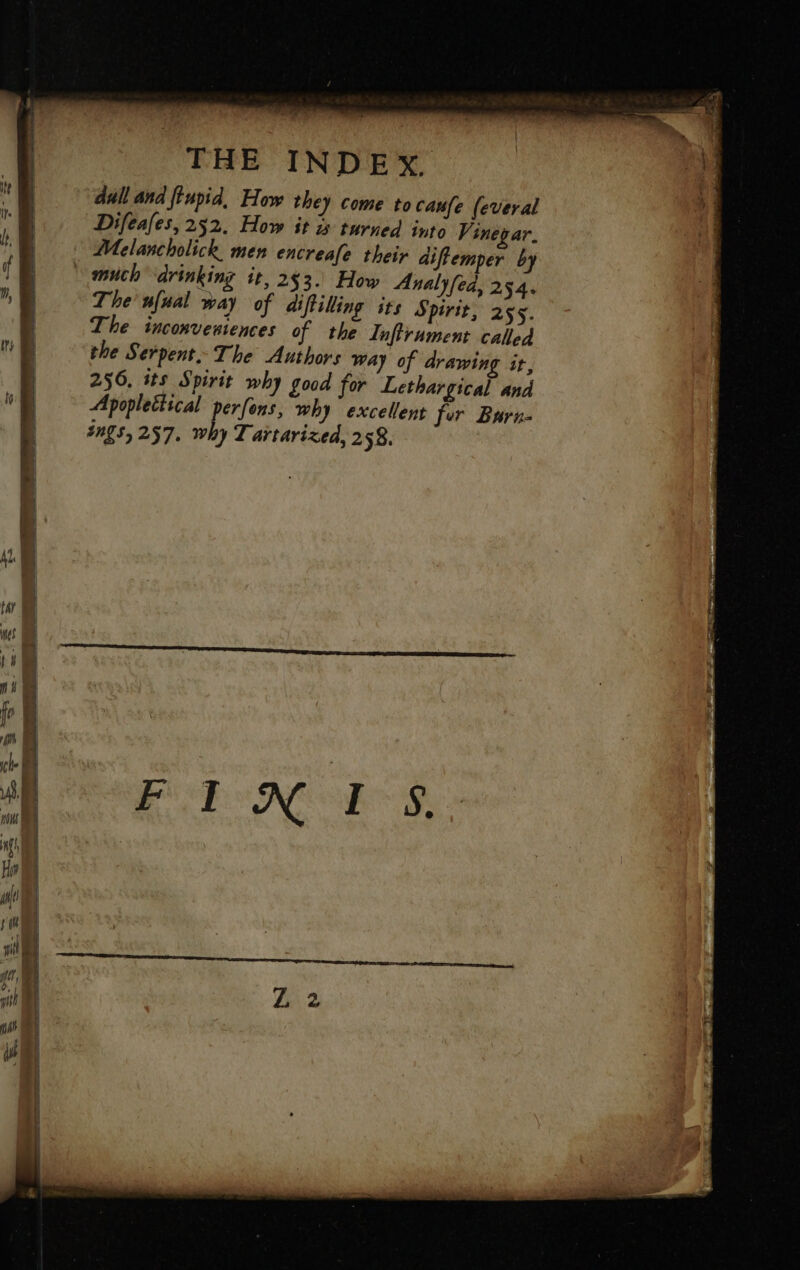 dull and feupid, How they come to caufe (everal Difeafes, 252, How it turned into Vinegar. Melancholick men encreafe their diftemper by © much drinking it, 253. How Analyfed, 254. The ufual way of aiftilling its Spirit, 255. The inconveniences of the Inftrument called the Serpent: The Authors way of drawing it, 256, its Spirit why good for Lethargical and Apoplettical perfons, why excellent for Burn- ings, 257. why Tartarized, 2 58.