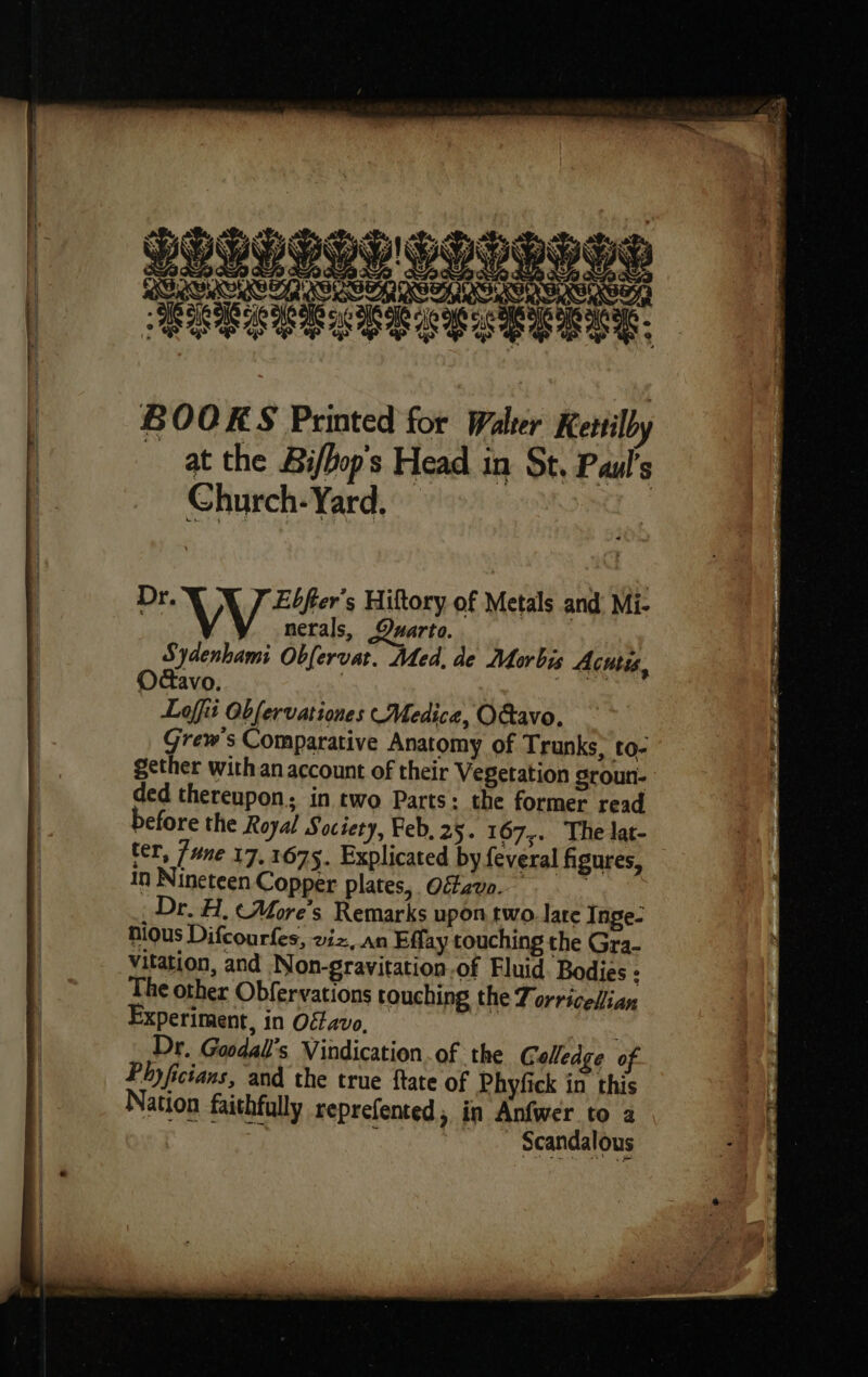 PORES CIR si or DES BOOKS Printed for Walter Kerill at the Biffops Head in St, Paul’s Church- Yard. | Dr. Ebfter’s Hiftory of Metals and Mi- | VW nerals, Quarto. Sydenhami Obfervat. Med. de Morbis Acutis, Odavo. } | Loffit Obfervationes Medica, O&avo. Grew's Comparative Anatomy of Trunks, to- gether with an account of their Vegetation groun- ded thereupon; in two Parts: the former read before the Royal Society, Feb, 25. 167,. The lat- ter, /une 17,1675. Explicated by feveral figures, in Nineteen Copper plates, Oéfzvo. : Dr. H, ¢More’s Remarks upon two. lare Tnge- nious Difcourfes, viz, an Effay touching the Gra- Vitation, and Non-gravitation.of Fluid Bodies : The other Obfervations touching the Torricelian xperiment, in O¢lavo, Dr. Goodall’s Vindication. of the Galledge of Phyficians, and the true ftate of Phyfick in this Nation faithfully reprefented, in Anfwer to a M à _ Scandalous