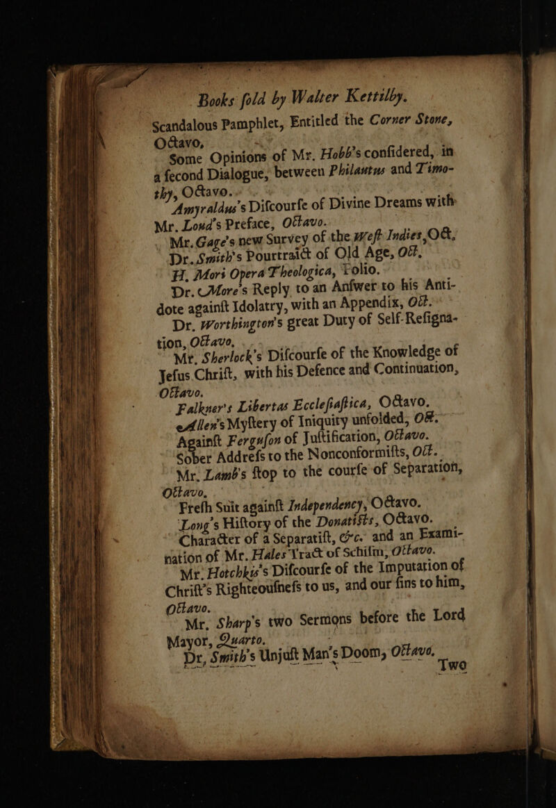 Books fold by Walter Kettilby. Scandalous Pamphlet, Entitled the Corner Stone, Odcavo, 7 Some Opinions of Mr. Hobb's confidered, in a fecond Dialogue, between Philautus and I imo- thy, Oavo. , 3 Amyraldus’s Difcourfe of Divine Dreams with Mr. Loua’s Preface, OËtavo. Mr. Gage’s new Survey of the weft Indies,OG, Dr. Smith's Pourtraict of Old Age, Of, H. Mors Opera Theologica, Folio. Dr. More's Reply to an Anfwer to his Anti- dote againit Idolatry, with an Appendix, Oéf. Dr. Worthington’s great Duty of Self- Refigna- tion, Oavo, Mr. Sherlock’s Difcourfe of the Knowledge of Jefus Chrift, with his Defence and Continuation, Ottavo. Falkner's Libertas Ecclefiaftica, Ofavo. eA lens Myftery of Iniquity unfoided, O#. Againft Fergafon of Juftificarion, Oéfavo. Sober Addrefs to the Nonconformifts, O¢. Mr. Lamb's flop to the courfe of Separation, Ottavo, . | Frefh Suit againft Independency, Odtavo. ‘Long's Hiftory of the Donatists, OCavo. Character of a Separatift, ec. and an Exami- nation of Mr. Hales Yraët of Schifm, Oitavo. Mr. Hotchkis’s Difcourfe of the Imputarion of Chrift’s Righteoufnefs to us, and our fins to him, Ottavo. Mr. Sharp's two Sermons before the Lord Mayor, Quarto. ! Dr, Smith's Unjuft Man's Doom, Ofave, ‘ ; wd