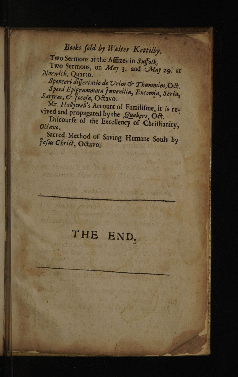 i ra re &lt;= -—~ Books fold by Walter Kettilby, Two Sermons at the Affizes in Suffolk. Two Sermons, on 447 3. and May 29. at Norwich, Quarto, Spencers differtatia de Urim &amp; T- hummim, Ok. Speed Epigrammata favenilia, Encomia, S tri, Satyras, &amp; Focal, Octavo.