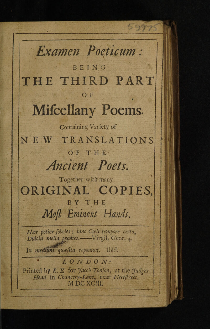 Examen Poeticum: BEING THE THIRD PART O F Mifcellany Poems. Containing Variety of NEW TRANSLATIONS O F T H E- / Ancient Poets. Together with many ORIGINAL COPIES, ; . . BY THE \ * Eminent Hands. Heec potior fohol^s: hinc Cceli te}npore certo.^ Dulcia nMa^pemes.-Virgil. Gcor. 4. reponunt. Ibid. N D O N: Printed by R. E for Jacob Tonfon^ at Head in Chancery^Lane.^ near M DC XCIiL