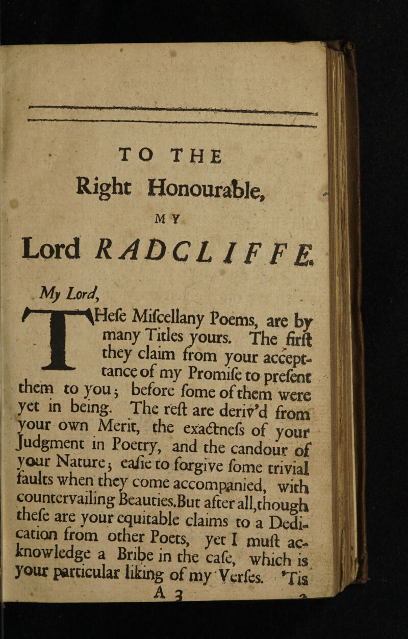 Right Honoursible, MY  / ■ Lord RAQCL IFFE . My Lcrdy THefe Mifcellany Poems, are by many Titles yours. The firft they claim from your accept- tance of my Promifc to prefent them to youj before fomeofthem were yet in being. The reft are deriv’d from your own Merit, the exacftnefs of your Judgment in Poetry, and the candour of your Nature j eaiie to forgive fome trivial taults when they come accompanied, with countervailing Beauties.But after all,though thefc are your equitable claims to a Dedi¬ cation from other Poets, yet I muft ac¬ knowledge a Bribe m the cafe, which is your particular liking of my Verfes. »Tis ‘