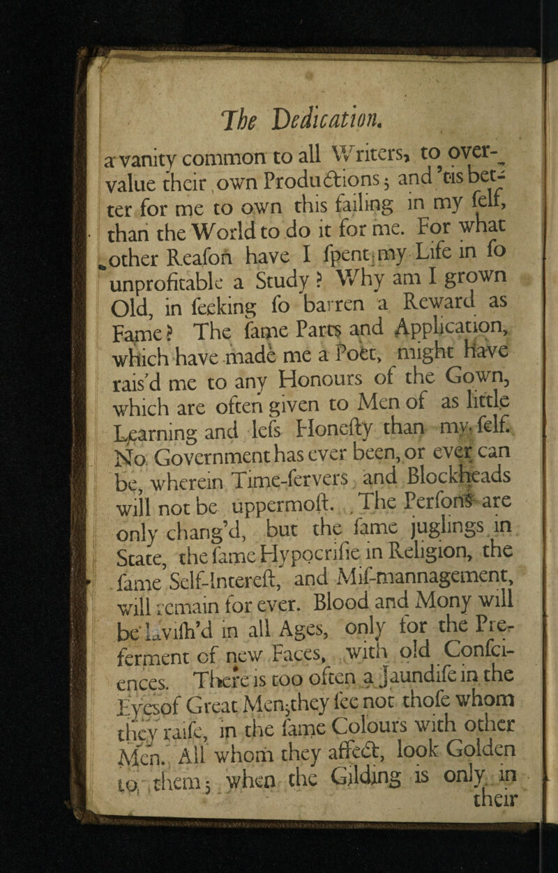 a: vanity common to all Writcrs> to 9^^”- value their own Produ dtions; and ’tis bet^ ^ ter for me to own this failing in my fcli> : : thari the World to do it for me. For what other Reafon have I fpent jmy Life in fo I unprofitable a Study ? Why am I grown Old, in feeking fo barren a Reward as Fapae ? The fame Parcs and jA.pplication, which have made me a iVec, might Have rais’d me to any Honours of the Gown, which are often given to Men of as little Learning and lefs Flonefty than my^ felf No. Government has ever been, or ever can be, wherein Time-fervers and Blockheads will not be uppermoft. , The PerfonS are only chang’d, but the fame juglings in State, the fame Hypocrifie in Religion, the . fame Self-lntereft, and Mif-mannagement, wilhemain for ever. Blood and Mony will be Lvilh’d in all Ages, only for the Pre. ferment of new Faces, with old Confci- ences. There is too often a Jaundife in the jEyespf Great Menjthey fee not thofe whom they raife, in the fame Colours with other Men. All whom they affedt, look Golden to tliem; when the Gilding is only, in . ' ' their