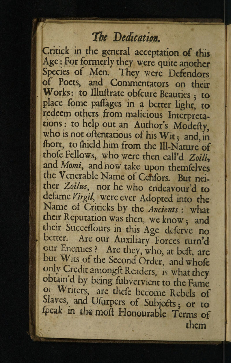 pritick in the general acceptation of this Age: For formerly they were quite another Species of Men. They were Def^dors of Poets, and Commentators on their Works: to Illuftrate obfeure Beauties j to , place fome paflages in a better light’ to ’redeem others from malicious Interpreta¬ tions: to help out an Author’s Modefty, who is not qftentatious of his Wit 5 and, in fliort, to ftiield him from the Ill-Nature’of thofe Fellows, who were then call’d Zoilh and Moot/, and how take upon themfelves the Venerable Name of Cehfors. But nei¬ ther Zoilm^ nor he who endeavour’d to ‘ defame were ever Adopted into the Name of Criticks by the Ancients : what their Reputation was then, we know j and their Succcflours in this Age deferve no j better. Are our Auxiliary Forces turn’d |, our Enemies ? Are they, who, at beft, are but Wits of the Second Order, and whole .Credit amongft Readers, is what they obtain d by being fubvervient to the Fame 01 Writers, are thefc become Rebels of Jiaves, and Ufurpers of Subjeds j or to fpeak in th« moft Honourable Terms of them