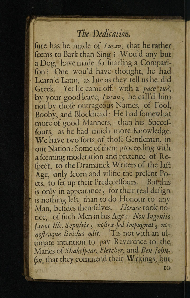 fure has he made of Lucan, that he rather feems to Bark than Sing ? Wou’d any but a Dog, have made fo fnarling a Compari- fon? One wou’d have thought, he had Learn’d Latin, as late as they tell us he did Greek. Yet he came off, with a pace * tua, by your good leave, Lucan; he call’d him not by thofc outrageous Names, of Fool, : Booby, and Blockhead: He had fomewhat more of good Manners, than his Succef- fours, as he had much more Knowledge. We have two forts of thofe Gentlemen, in our Nation; Some of them proceeding with . a feeming moderation and pretence of Re- i fpedt, to thcDramatick Writers of the laft j Age, only (corn and vilifie the prefent Po¬ ll ets, to let up their Predecellburs. BuPthis I is only in appearance; for their real delign V is nothing le(s, than to do Honour to any Man, bcfides themfelves. Horace took no¬ tice, of fuch Men in his Age; Hon Ingeniis favet ille, Sepulth 5 noftra fed impugnat 5 nos noftraque lividus edit. ’Tis not with an uL. timate intention to pay Reverence to the; ^ Manes oi Sbakefpear, Hetcher, and Ben John-. I {on, that they,commcnd their Writings, but to /