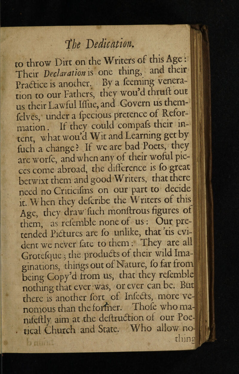 to throw Dirt on the Writers of this Age t Their Declaration is one thing, and their Pradice is another. By a feeming venera¬ tion to our Fathers, they wou’d thruft out us their Lawful Iffue, and Govern us them- felves,' under a fpecious pretence of Refor¬ mation . If they could compafs their in¬ tent, wliat wou d Wit and Learning get by fuch a change? If we arc bad Poets, they are worfe, and when any of their woful pie¬ ces come abroad, the difference is fo great betwixt them and good W^riters, that there need no Crkicifms on our part to decide it. When they defcribe the Writers of this Age, they draw'fuch monftrous figures of them, as refemble none of us; Our pre¬ tended Pidures are fo unlike, that ’tis evi¬ dent we never fate to them; They are all Grotefque j the produds of their wild Ima¬ ginations, things out of Nature, fo far from being Copy’d from us, that they refembld nothing that ever was, or ever can be. Bur there is another fort of Infeds, more ve nomous than the forffier. Thofe who ma nifeftly aim at the deftrudion of our Poe . tical Church and State. Who allow no I