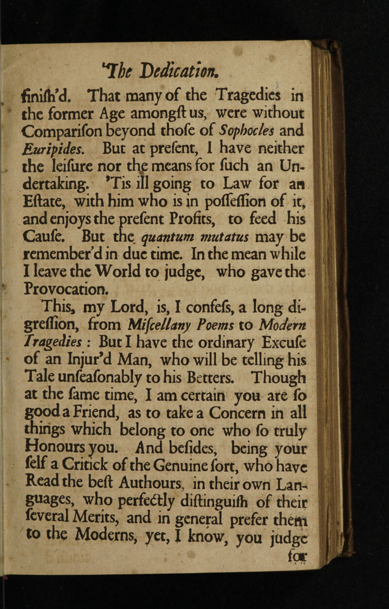 finifti'd. That many of the Tragedies in the former Age amongft us, were without Comparifon beyond thofc of Sophocles and Euripides. But at prefent, I have neither the leifure nor thp means for fuch an Un¬ dertaking. *Tis ill going to Law for an Eilate, with him who is in pofleflion of it, and enjoys the prefent Profits, to feed his Caufe. But the quantum mutatus may be remember’d in due time. In the mean while I leave the World to judge, who gave the Provocation. This, my Lord, is, I confefs, a long di- greflion, from Miscellany Poems to Modern Tragedies : But I have the ordinary Excufe of an Injur’d Man, who will be telling his Tale unfeafonably to his Betters. Though at the fame time, I am certain you are fo good a Friend, as to take a Concern in all things which belong to one who fo truly Honours you. And befides, being your felf a Critick of the Genuine fort, who have Read the beft Authours, in their own Lan¬ guages, who perfc(llly diftinguifh of their fcveral Merits, and in general prefer them to the Moderns, yet, I know, you judge