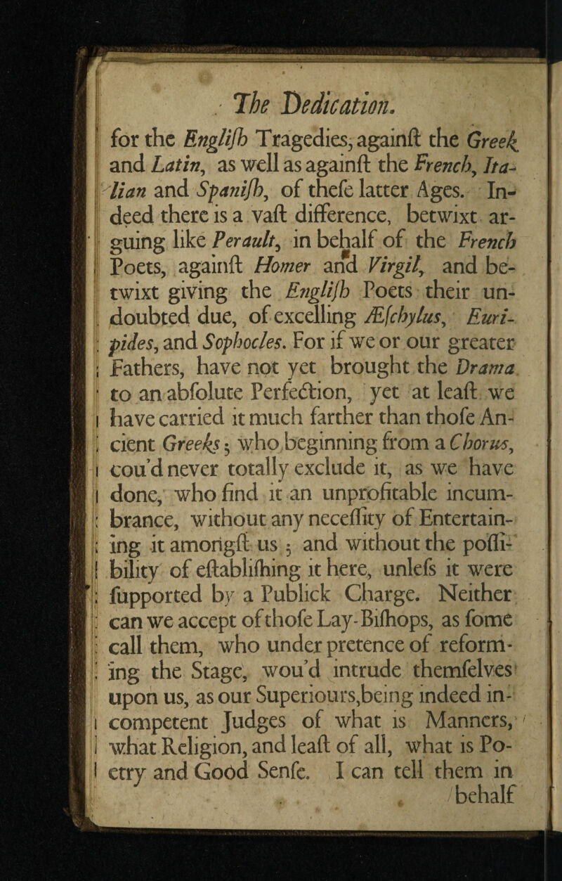 ' ^ I ’ 7he Dedication. I for the Englifh Tragedies^ againft the Greeks I and Latin^ as well as againft the French., Jta-^ kalian and Spanifh, of thele latter Ages, In- ; deed there is a vaft difference, betwixt ar- i going like Perault^ in behalf of the French i Poets, againft Homer and Virgil, and be¬ ll ewixt giving the Englijh Poets their un- I doubted due, of excelling Mfehylus, Euri- I! pides, and Sophocles. For if we or our greater i fathers, have not yet brought the Drama ' to an abfolute Perfedtion, yet at Icaft we I have carried it much farther than thofe An- ; cient Greeks 5 who beginning from a Chorus, i cou’d never totally exclude it, as we have I done, who find it an unprofitable incum- brance, without any neceflity of Entertain- j; ing itamorigft us ; and without the pofli- |{ bility of eftablifhing it here, unlefs it were || fupported by a Publick Charge. Neither |l can we accept of thofe Lay-Bilhops, asfbmc I: call them, who under pretence of refbrm- i ing the Stage, wou d intrude themfclves upon us, as our Superiours,being indeed in- I competent Judges of what is Manners, ] what Religion, and leaft of all, what is Po- i etry and Good Senfe. , I can tell them in i behalf 1