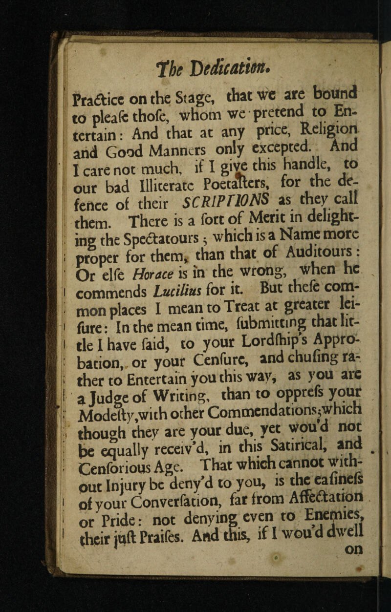. lli: Praaicc on the Stage, that wc are bound to pleafe thofe, whom we pretend to En¬ tertain : And that at any price, Religion and Good Manners only excepted. And I care not much, if I gi^ this handle, to our bad Illiterate Poetallcrs, for the de¬ fence of their SCRIPTIONS as they call them. There is a fort of Merit in delight¬ ing the Spcaatours 5 which is a Nanic more proper for them, than that of Auoitours: Or elfe Horace is in the wrong, when he commends Lucilius for it. But thefe com¬ mon places I mean to Treat at greater Ici- fure: In the mean time, fubmittmg that lit¬ tle 1 have faid, to your Lordfhip s Appro¬ bation,. or your Cenfure, and chufing ra-, ther to Entertain you this way^ as you arc ajudge of Writing, than to opprefs your Modelly,with other Commcndations^which though they are your due, yet wou d not be equally receiv’d, in this Satirical, and ^ Cenforious Age. That which cannot with¬ out Injury be deny’d to you, is tlw calinels of your Converfation, far from Arrciftation or Pride: not denying even to Enemies, ‘'  And this, if I wou d dwell