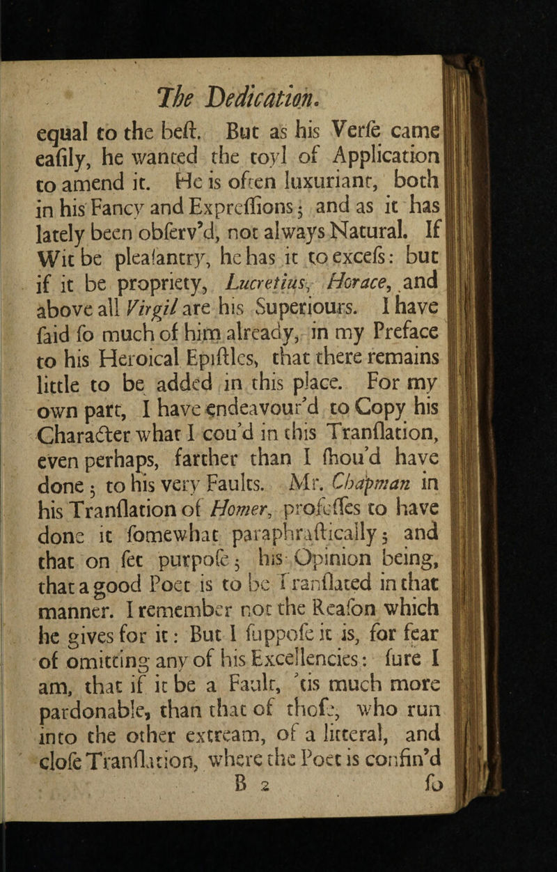 equal to the beft. But as his Verfe came eafily, he wanted the toyl of Application! to amend it. He is often luxuriant, both in his Fancy andExprcffionsj and as it has lately been obferv’d, not always Natural. If Wit be plcalantry, he has it to excels: but if it be propriety, Lucretius, Horace, and above all Virgil are his Superiours. 1 have faid fo much of him already, in my Preface to his Heroical Epiiftles, that there remains little to be added in this place. For my own part, I have endeavour’d to Copy his Charadter what 1 cou’d in this Tranflation, even perhaps, farther than I Ihou’d have done 5 to his very Faults. Mr. Chdfman in his Tranflation of Homer, profcfTcs to have done it fomewhat paraphraftically 5 and that on fet purpofej his-Opinion being, that a good Poet is to be Tranflated in that manner. I remember not the Rcafon which he gives for it: But 1 fuppofeit is, for fear am, that if it be a Fault, ’tis much more pardonable, than that of thofe, who run into the other extream, of a litteral, and clofe Tranflation, where the Poet is confin’d B 2 fo I'f