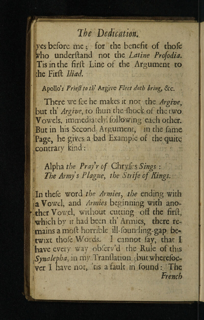 es before me 5 for the benefit of thofc ho underftand not the Latine Profodia. iTis in the firft Line of the Argument to Ihe Firft Iliad. j Apollo*j Pne/l to th^ Argive Fleet doth bring, &c. I There we fee he makes it nor the Argive, Ijjbut th’ Argive, to (bun the-ihock of the two iVowels, immediate!)'; following each other. ;But in his Second Argument, in the fame 'Page, he gives a bad Example of the quite jcontrar)^ kind': - 4 ' Alpha the Pra/r of ChryJrs Sings : The Army s Plague, the Strife of Kings: ia Vowel, and Armies beginning with ano- i'twixt thofe Words, I cannot fay, that I jhave every way obferv’d the Rule of this fSynalegha, in m)' Tranllation ^butwherefoe- vcr I have nor, ’tis a fault in found: The Trench A