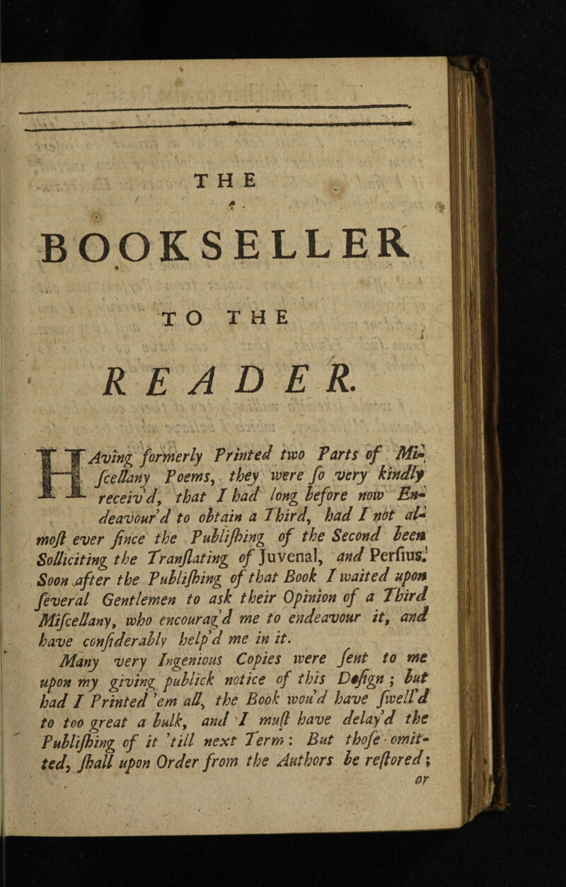 BOOKSELLER TO THE t READER. - \ HAving formerly Printed two Tarts of Mi-, fcellany Poems, they were fo very kindly receiv'd, that I had long before now deavourd to obtain a Third, had I not aU mojl ever Jtnce the Publijhing of the Second beeit^ Solliciting the Tranflating of Juvenal, and PerfiusJ Soon .after the Publijhing of that Book I waited upon feveral Gentlemen to ask their Opinion of a Third MifceUany, who encouragd me to endeavour it, and have conjiderably help d me in it. Many very Ingenious Copies were fent to me upon my giving publick notice of this Dojigyt; but had I Printed ’em all, the Book woud have fwelTd to too great a bulk, and I mujl have delay d the Publijhing of it ’till next Term : But thofe ■ omit¬ ted, fhall upon Order from the Authors be reftored;