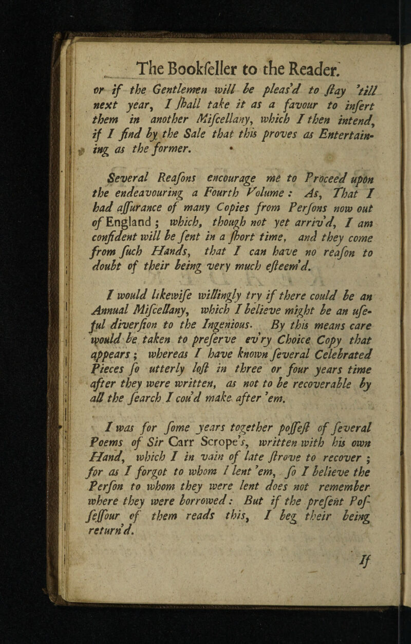 nr if the Gentlemen will he pleased to flay ^till next year^ I ]hall take it as a favour to infert them in another Mifcellanyy which I then intend^ if I find hy the Sale that this proves as Entertain-^ ing as the former, • Several Reafons encourage me to Proceed up6n the endeavouring a Fourth Volume : As, That / had ajfurance of many Copies from Perfons now out ^England ; which, though not yet arrivd, I am confident will he fent in a fhort time, and they come from fuch Hands, that / can have no reafon to douht of their being very much efieem*d, t would Itkewife willingly try if there could he an Annual Mifcellany, which I believe might he an ufe» ful diverfion to the Ingenious- By this means care v^otdd he taken to preferve evry Choice Copy that appears; whereas I have known feveral Celebrated Pieces fo utterly lojl in three or four years time after they were written, as not to he recoverable hy all the fearch I coud make- after ’em, I was for fome years together poffefi of feveral Poems of Sir Carr ScropeV, written with his own Hand, which I in vain of late Jlrove to recover ; for as I forgot to whom / lent ’em,. fo I believe the Perfon to whom they were lent does not remember where they were borrowed: But if the prefent Pof feffour of them reads this, I beg their being return d, ■ //