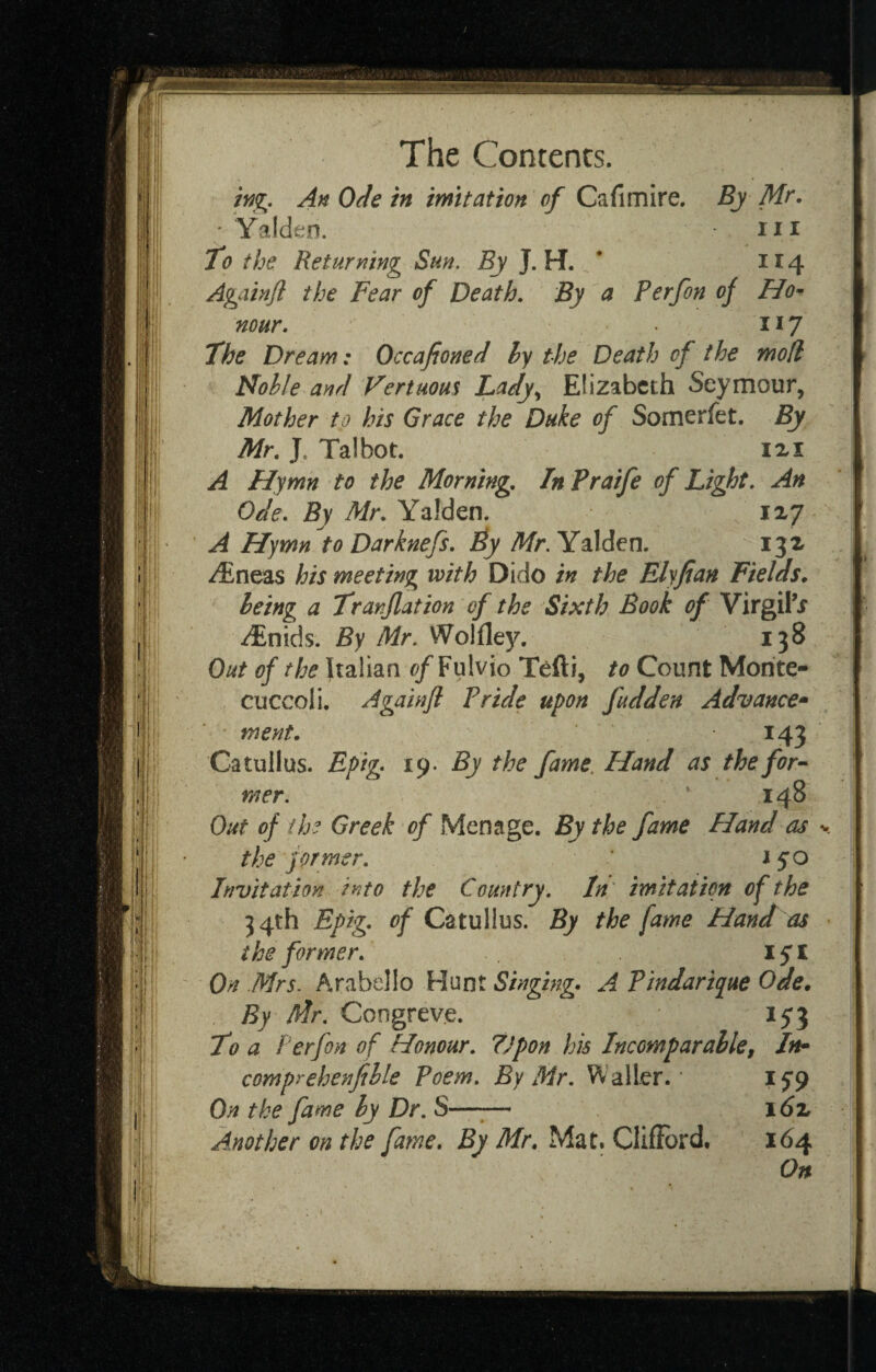 An Ode in imitation of Cafimire, By Mr. ; Yalden. iii to the Returning Sun. J. H. * 114 Againjl the Fear of Death. By a Perfon of Ho^ nour. 117 The Dream: Occafioned hy the Death of the mod Nohle and Vertuous Lady., Elizabeth Seymour, Mother to his Grace the Duke of Somerfet. By Mr. J. Talbot. ixi A Hymn to the Morning. In Praife of Light. An Ode. By Mr. Yalden. 1x7 A Hymn to Darknefs. iy Mr. Yalden. ijx i^neas his meeting with Dido in the Elyfian Fields, being a Tranflation of the Sixth Book of Virgil’i ^nids. By Mr. Wolfley. 138 Out of the Italian <?/Fulvio Tefti, to Count Morite- cuccoli. Againfl Pride upon fudden Advance^ ment. 143 Catullus. Fp'tg^ 19- By the fame. Hand as the for-- mer. 148 Out of the Greek of Menage. By the fame Hand as y thejormer. i§o Invitation into the Country. In imitation of the 34th Epig. of Catullus. By the fame Hand as the former. lyi On Mrs. Arabello Hunt Singing* A Pindarique Ode. Congreve. 153 To a Perfon of Honour. Upon his Incomparable, In^ comprehenfille Poem. By Mr. Waller.' On the fame by Dr. S—^— i6z Another on the fame. By Mr. Mat. Clifibrd. 164 On