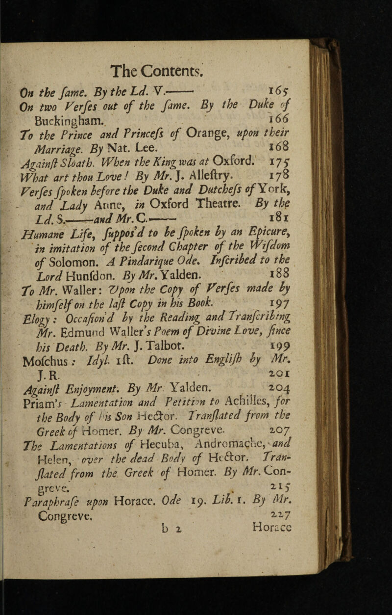 On the fame. By the hd,^-- 165 1 On two Ferfes out of the fame. By the Duke of Buckingham., I To the Prince and Princefs of Orange, upon their \ Marriage, Nat. Lee. 168 Againfl Sloath. When the King was at Oxford.’ 175' What art thou Love ! By Mr, J. Allellry. 178 Ferfes fpoken before the Duke and Dutchefs York, ^ and Lady Anne, in Oxford Theatre. By the IJ^S.-andMr.C.^- 181 Humane Life^ fupposd to he fpoken by an Epicure^ in imitation of the fecond Chapter of the Wifdom of Solomon. A Pindarique Ode, Infcribed to the LW Hunfdon. By Mr, Y^\den, 188 To Mr. Waller: Vpon the Copy of Ferfes made by himfelfon the laji Copy in his Book. 197 Elogj: Occafiond by the Reading and Tranfcrihmg Mr, Edmund WMefs Poem of Divine Love, fince hisDeath.ByMr.].T‘o\hot, i99 Mofchus; Idyl ift. Done into Englijh by Mr. J.R. 2.01 Againjl Enjoyment. By Mr. Yalden. ^ 204 PriamV Lamentation and Petition to Achilles, for the Body of his Son iic(3'or. Tranjlated from the Greek of Homer. By Mr. Congreve. 207 The Lamentations of Hecuba, Andromache, Helen, over the dead Body of Htftor, Tran~ Jlated from the Greek'of Homer. By Con¬ greve, ‘ . 215* Paraphrafe upon Horace. Ode 19. Lib. i. By Mr, Congreve. 2.17 b 2 Horace