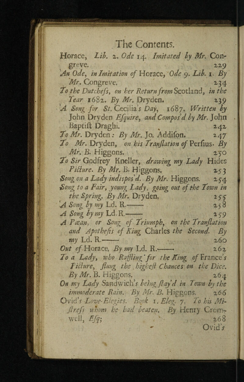 f ‘11 li if The Conrents. Horace, Lth. Ode 14. Imitated ly Mr, Con¬ greve. X29 'An odein Imitation of VLomcti ode Lik i. By Mr, Congreve. 234 To the Dutchefsy on her Return from Scotland, in the Tear 1682. By Mr. Dryden. 239 A Song for St.CccUh's Day^ 1687. Written hy John Dry den Efquire^ and Compos d iy Mr, John Baptift Draghi. ^ 242 To Mr. Dryden : By Mr, Jo. Addifpn. 247 To Mr, Dryden, on his Tranjlation of Perfius* By Mr. BTHiggons. \ ^ ' 250 To Sir Godfrey Kneller, drawing my Lady Hides Picture, By Mr. B,H\ggons. 253 Song on a Lady indhpos d. By Mr, Higgons. 254 Song to a Fair, young Lady, going out of the Town in the Spring. By Mr. Dryden, iff 'A Song hy my Ld. R.-—- 258 A Song hy my Ld.R.^—^59 A Pcean^ or Song of Triumph,, on the Tranfiation and Apothefis of King Charles the Second, By my Ld. R.^- 260 Out Horace, By my Ld. R,-.- 262 To a Lady, who Raffling^for theKing ofix^incds Iitiure, flung the , highefi Chances on the Dice. By Mr, R. Higgons. 264 On my Lady Sandwich’j being flay d in Town hy the immoderate Rain. 'Ey Mr, B, Higgons. x66 OvidV Love-Elegies, Book i. Eleg 7. To his MB flrefs whom he- had heaten. By Henry Crom« well, Efq; ; ^ V * 268 OvidV