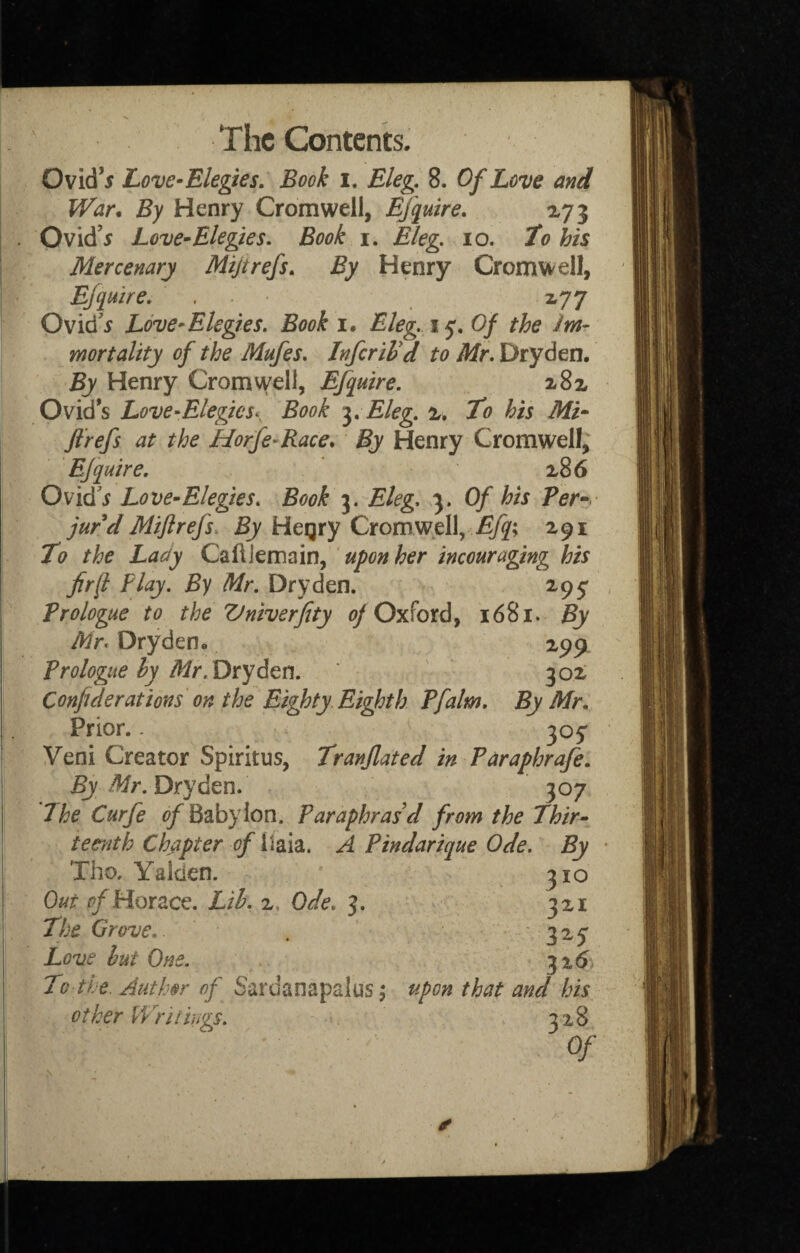 Ovid’5 Love-Elegies, Book i, Eleg. 8. Of Love and War. By Henry Cromwell, Efquire, ay 5 Ovid’^ Love^Elegies, Book i. Eleg, 10. to his Mercenary Mijtrefs, By Henry Cromwell, E/quire, , • i77 Ovidx Love-Elegies. Book i. Eleg, 15. Of the Jm- mortality of the Mufes. InferiVd to Mr, Dryden. By Henry Cromwell, Efquire. aSx Ovid’s Love-Elegies,^ Book •^.Eleg. %, to his Mi* Jl’refs at the Horfe^Race, By Henry Cromwell; Efquire. a86 Ovid'i Love-Elegies. Book j. Eleg, 3. Of his Per*, jur d Mifirefs. By Hegry Cromwell, 291 to the Lady CaflJemain, upon her incouraging his fir ft Play, By Mr. Dryden. 295^ Prologue to the Vniverfity (^Oxford, 1681. By Mr, Dryden* 299. Prologue hy Dryden. 302 Confiderations on the Eighty Eighth Pfalm. By Mr, Prior.. 307 Veni Creator Spiritus, tranjlated in Paraphrafe. By Mr. Dryden, 307 7he Curfe Bab) Ion. Paraphrasd from the Thir¬ teenth Chapter of llaia. A Pindarique Ode. By Tho. Yaiden. Out ^Horace. Lih. z. Ode, 3. The Grove, Love hut One. To the. Author of Sardanapalus 5 other Wriiings. 310 321 325* 32$ upon that and his 328 Of