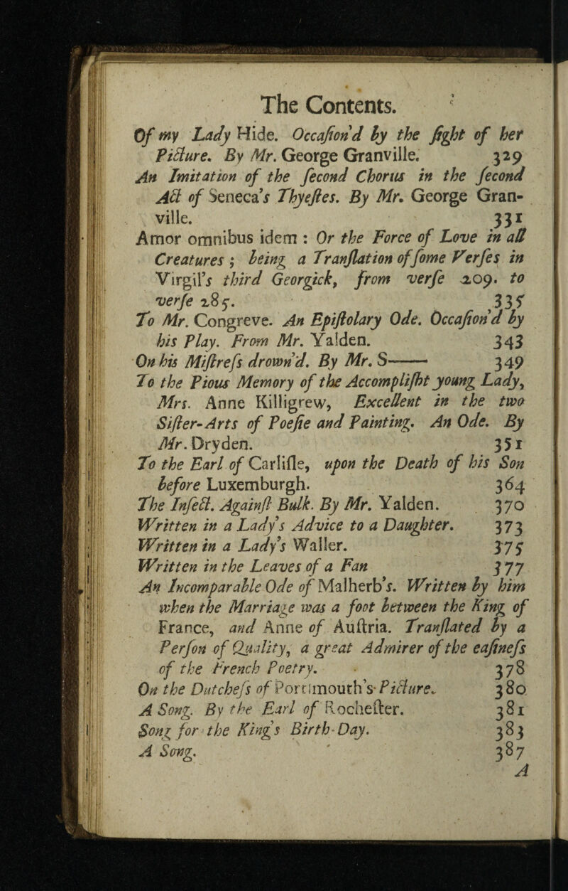 Of Lady Hide. Occafiond ly the of her PiBure. By/Jfr. George Granville. 329 Ah Imitation of the fecond Chortis in the fecond AB of Seneca j Thyejies. By Mr^ George Gran¬ ville. 331 Amor omnibus idem : Or the Force of Love in aU Creatures ,* being a TranJUtion of fame Verfes in Virgil’^ third Georgick, from verfe >209. to verfe 335^ To Mr, Congreve. An Epifiolary Ode, Occafiond hy his Play. From Mr. Yalden. 343 On his Mijirefs drown d. By Mr, S— 349 To the Pious Memory of the Accomplijht young Lady^ Mn. Anne Killigrew, Excellent in the two Sifter^ Arts of Poefte and Painting, An Ode, By i^r.Dryden. 351 To the Earl of Carlifle, upon the Death of his Son before Luxemburgh. 3^4 The InfeB, Againft Bulk. By Mr, Yalden. 37^ Written in a Lady s Advice to a Daughter, 373 Written in a Ladys Waller. 375' Written in the Leaves of a Fan 377 An Incomparable Ode of MzVcitxhf. Written by him when the Marriage was a foot between the fling of France, and Anne of Auftria. Tranflated by a Perfon of Quality a great Admirer of the eafinefs of the French Poetry, On the Dutchefs of 9on[mom\\S'PiBHre^ A Song. By the Earl fiochefter. Song for the Kings Birth^Day, A Sang,
