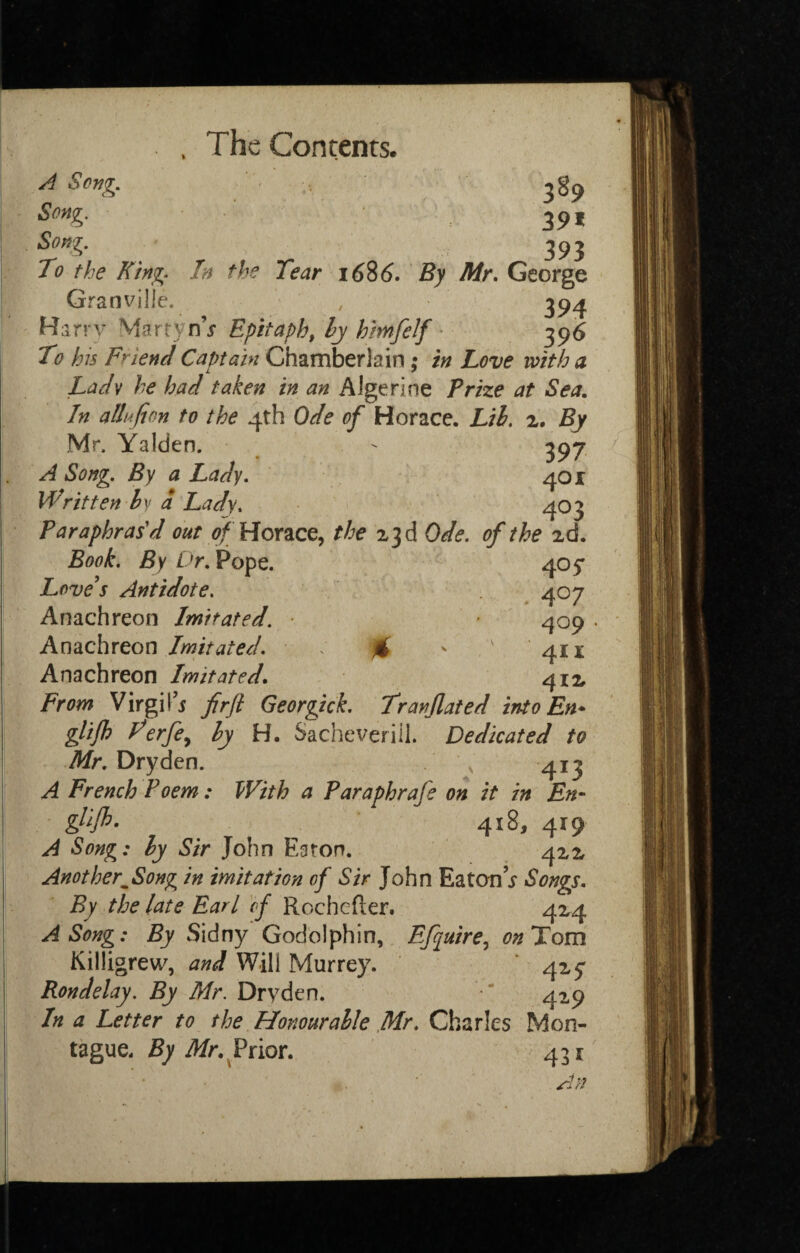 A Seng. Song. 39, Song. 393 To the King. In the Tear 1686. By Mr. George Granville. Harrv MartynV Epitaph, ly h'mfelf • 396 To his Friend Captain Chamberlain ; in Love with a Ladv he had taken in an Algerine Prize at Sea. In allufion to the 4th Ode of Horace. Lih. z. By Mr. Yalden. ^ 397 A Song. By a Lady. 401 Written hy a Lady. 403 Paraphras'd out of HoYZce^ the 23 d Ode. of the zd. Book. By Dr. Pope. 405* Love's Antidote. . ^ 407 Anachreon Imitated. 409 Anachreon Imitated. : % ' ' 41X Anachreon Imitated. 412 From Virgil’5 firfl Georgick. Tranjlated intoEn* glifh Ferfcy hy H. Sacheveriil. Dedicated to A/r. Dryden. 413 A French Poem : With a Paraphrafe on it in En- 418, 419 A Song: ly Sir John Eaton. 422 Another^Song in imitation of Sir John Eaton’j Songs, By the late Earl cf KochQ^k^x* 424 A Song: By Sidny Godblphin, Efquire., <7^ Tom Killigrew, and Will Murrey. 42^5' Rondelay. By Mr. Dryden. * 419 In a Letter to the Honourable Charles Mon¬ tague. £7 Prior. 431