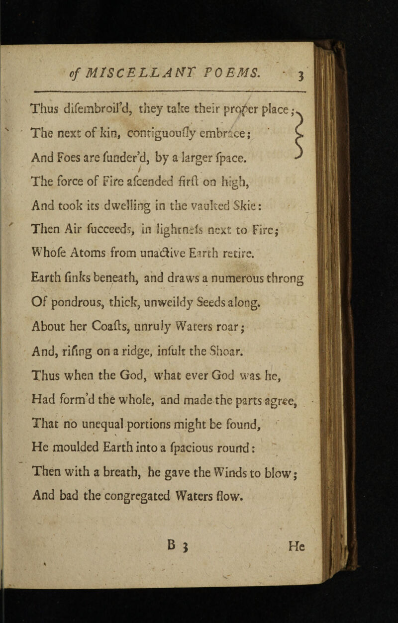 Thus difembroird, they take their proper place The next of kio, contiguoufly embrace;^ ' C And Foes are funder’d, by a larger fpace. ^ The force of Fire afcended firft on high, And took its dwelling in the vaulted Skie: Then Air fucceeds, in lightnels next to Fire,- Whofe Atoms from unaflive Earth retire. Earth finks beneath, and draws a numerous throng Of pondrous, thick, unweildy Seeds along. \ About her Coafts, unruly Waters roar; ' And, rifing on a ridge, infult the Shear. Thus when the God, w^hat ever God was he. Had form’d the whole, and made the parts agree, That no unequalportions might be found, ' He moulded Earth into a fpacious round: Then with a breath, he gave the Winds to blow; And bad the congregated Waters flow. B } He )