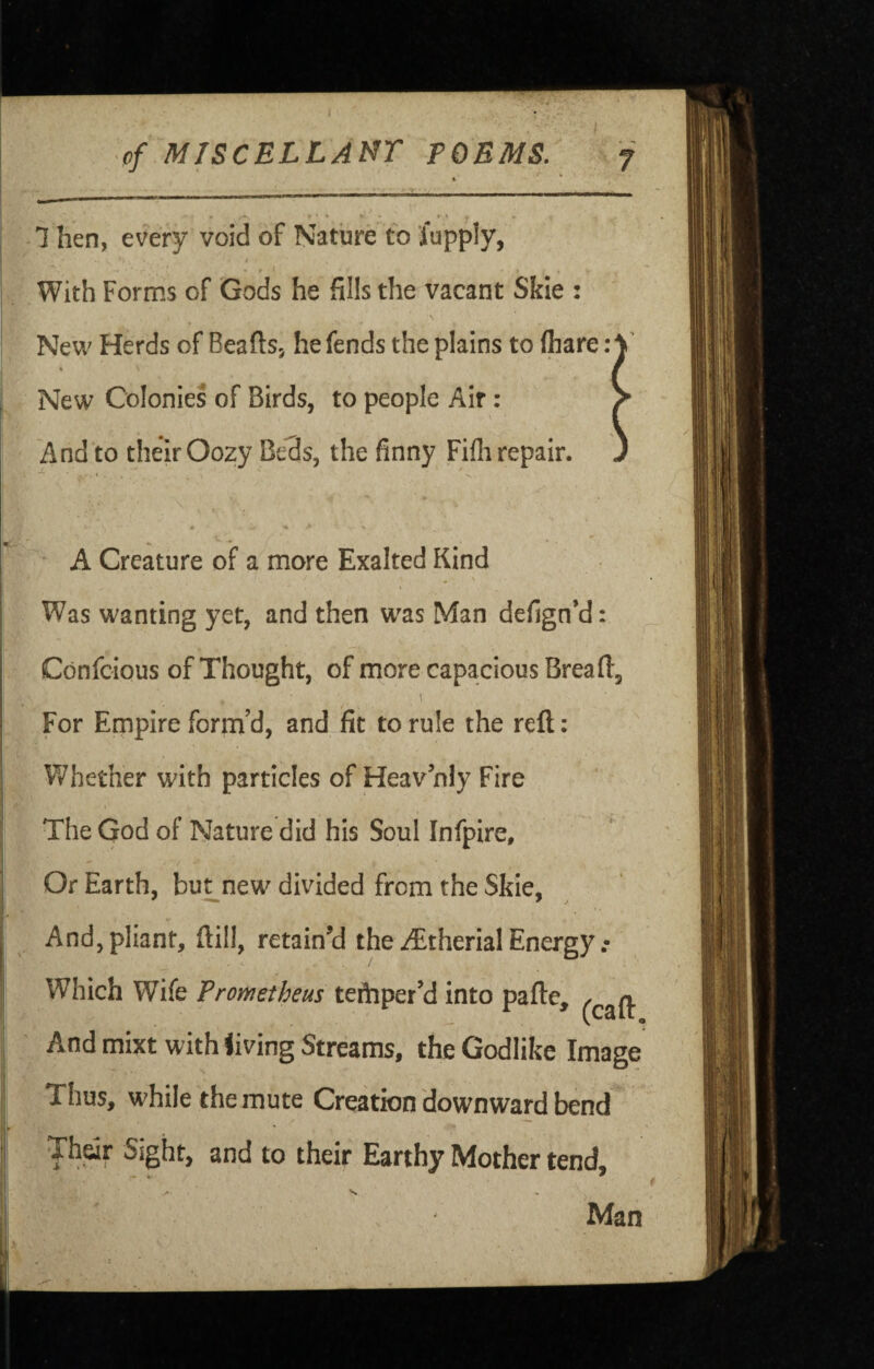 ■ of MTSCELLAMT POEMS. *. * • i • • * - I . » 1 hen, every void of Nature to lupply, With Forms of Gods he fills the vacant Skie : \ New Herds of Beaftsj he fends the plains to (hare: New Colonies of Birds, to people Air: And to their Oozy Beds, the finny Fifli repair. A Creature of a more Exalted Kind Was wanting yet, and then w^as Man defign’d: Confoious of Thought, of more capacious Bread:, For Empire form’d, and fit to rule the reft: Whether with particles of Heavnly Fire The God of Nature did his Soul Infpire, Or Earth, bu^new divided from the Skie, And, pliant, ftill, retain'd the ^therial Energy Which Wife Prometheus teftiper’d into pafte, And mixt with living Streams, the Godlike Image Thus, while the mute Creation downward bend Thdr Sight, and to their Earthy Mother tend, Man S.