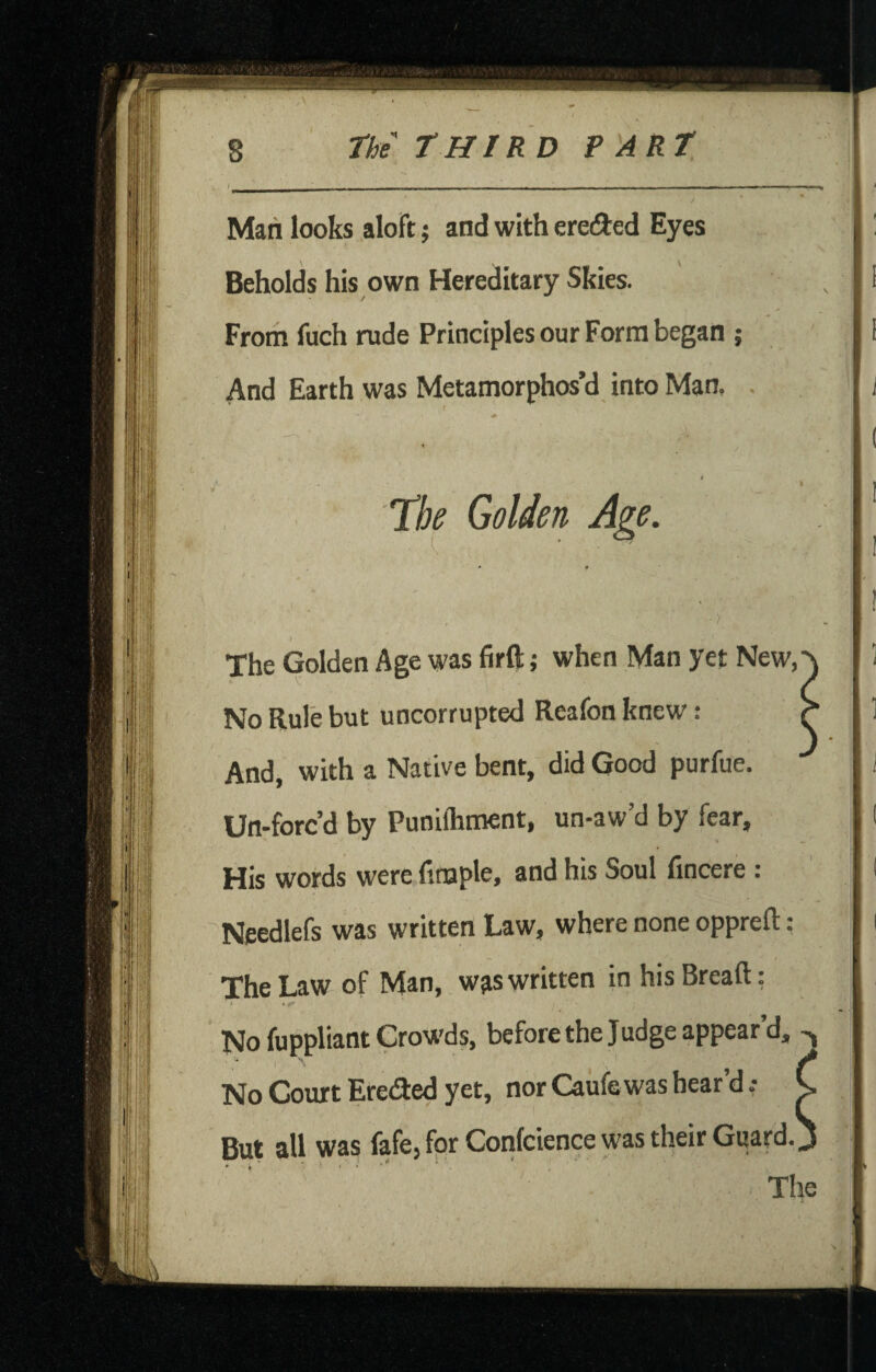 Man looks aloft; and with ereded Eyes Beholds his own Hereditary Skies. Froth fuch rude Principles our Form began ; And Earth was Metamorphos’d into Man. Tbe Golden Age. The Golden Age was firft; when Man yet New, No Rule but uncorrupted Reafon knew: And, with a Native bent, did Good purfue. Un-forc’d by Punilhment, un-aw’d by fear. His words were finaple, and his Soul fincere : Needlefs was written Law, where none opprefl: : The Law of Man, wjis written in his Bread: No fuppliant Crowds, before the Judge appear’d, ^ No Court Ereded yet, nor Caufe was bear’d.- C But all was fafe, for Confcience was their Guard. J The