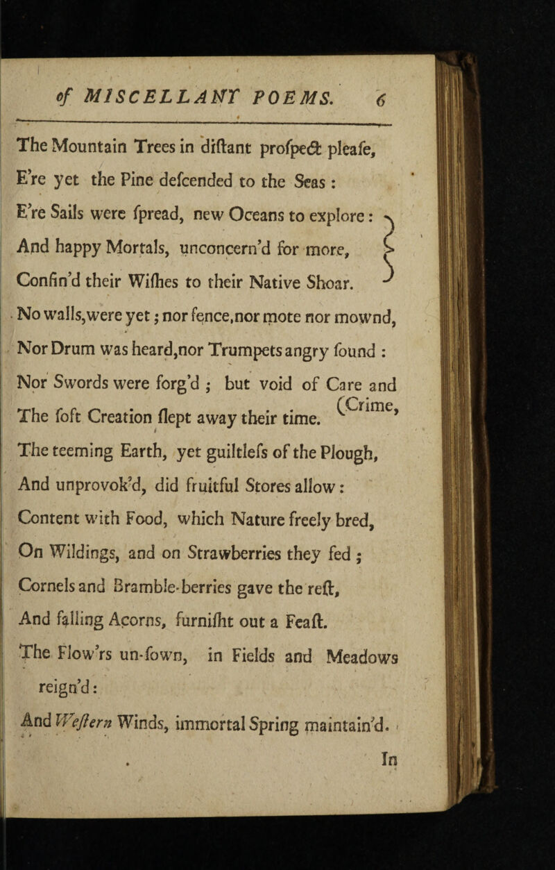ef MlSCELLAtrr POEMS. The Mountain Trees in diftant profped: pleafe. Ere yet the Pine defcended to the Seas : EVe Sails were fpread, new Oceans to explore: And happy Mortals, unconcern’d for more. Confin’d their Wiflies to their Native Shear. • No walls,were yet; nor fence,nor tnote nor mownd, * Nor Drum was heard,nor Trumpets angry found : Nor Swords were forg’d ; but void of Care and The foft Creation flept away their time. The teeming Earth, yet guiltlefs of the Plough, » ■ And unprovoky, did fruitful Stores allow: I Content w^ith Food, which Nature freely bred, Dn Wildings, and on Strawberries they fed ; Cornels and Bramble*berries gave the reft. And falling Acorns, furniflit out a Fcaft. The Flow rs un*fown, in Fields and Meadows 4: • » - reign’d: And Weflern Winds, immortal Spring maintain^. ■ In