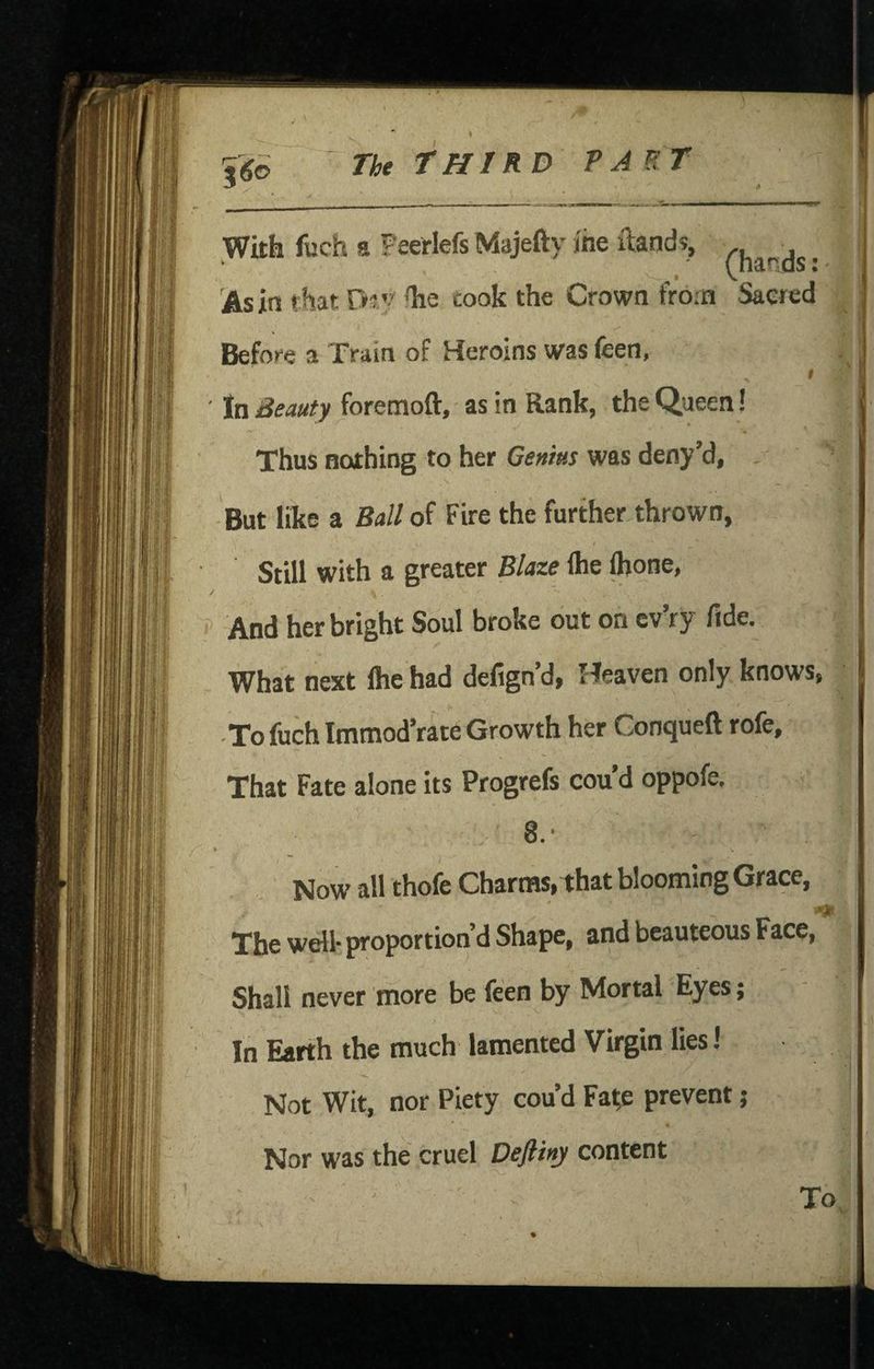 With fuch a Peeriefs Majefty me ftands, . As in that D^y'he took the Crown from Sacred Before a Train of Heroins was feen, $ \' ' In Beauty foremoft, as in Rank, the Queen! Thus nothing to her Geuius was deny’d, But like a Ball of Fire the further thrown, Still with a greater Blaze flie Ibone, / And her bright Soul broke out on cv’ry fide. What next Ihe had defign’d, Heaven only knows, -To fuch Imnaod’rate Growth her Conqueft rofe. That Fate alone its Progrefs cou d oppofe, 8.' % Now all thofe Charms, that blooming Grace, The well- proportion’d Shape, and beauteous Face, Shall never more be feen by Mortal Eyes; In Earth the much lamented Virgin lies 1 Not Wit, nor Piety cou’d Fa^e prevent ,* * « Nor was the cruel Deflinj content To,