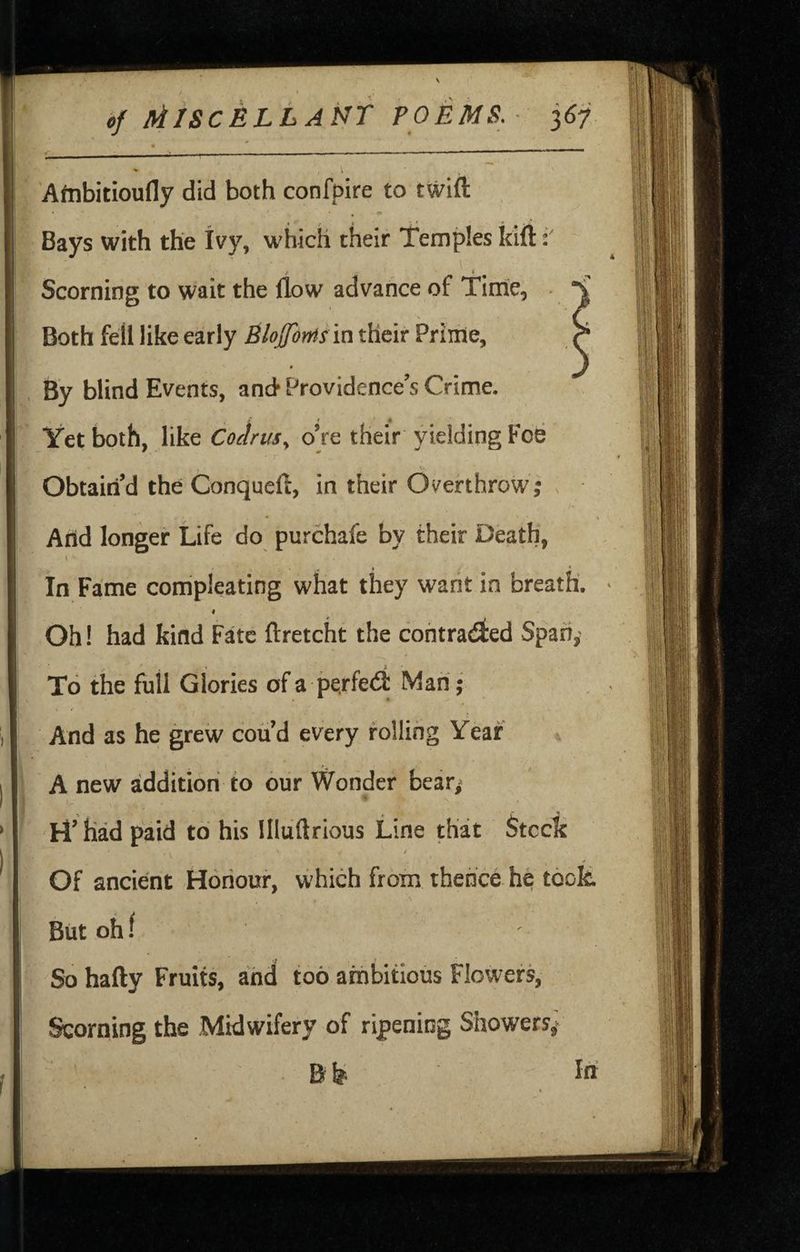 4 Aftibitioufly did both confpire to twift Bays with the Ivy, which their Temples kift '*• Scorning to wait the flow advance of Time, s Both fell like early Blojfonts m their Prime, By blind Events, and Providence’s Crime. Yet both, like Coctrus^ oVe their yielding Foe * ^ r * Obtain’d the Conquefl, in their Overthrow; And longer Life do purchafe by their Death, I in Fame compleating what they want in breath, - # Oh! had kind Fate ftretcht the contracted Span,' To the full Glories of a perfect Man • And as he grew cou d every rolling Year ; A new addition to our Wonder bear; > H’had paid to his llluftrious Line that Stccic / Of ancient Honour, which from thence he took. But oh f ' So hafty Fruits, and too ambitious Flowers, Scorning the Midwifery of ripening Showers,* B In