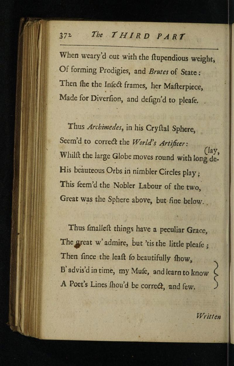 When weary d out with the ftupendious weight. Of forming Prodigies, and Brutes of State : Then fhc the Inie6i frames, her Mafterpiece, Made for Diverfion, and defign’d to pleafe. » • ' • ; Thus Archimedes, in his Cryftal Sphere, Seem’d to corredi the World's Artificer'. ' * f\ Whilft the large Globe moves round with long de- His beauteous Orbs in nimbler Circles play; This feem’d the Nobler Labour of the two, Great was the Sphere above, but fine below. * % , f Thus fmallcft things have a peculiar Grace, Thereat w’admire, but ’tisthe little pleafe ; Then fince the leafl: fo beautifully Ihow, B’ advis’d in time, my Mufe, and learn to know C A Poet’s Lines Ihou’d be corred, and few. ) NA-'-