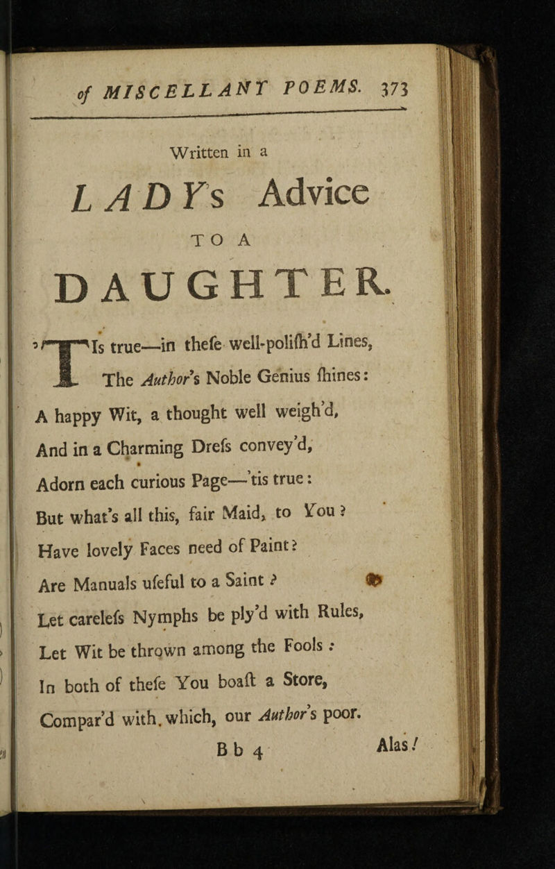 Written in a L A DYs Advice T O A DAUGHTER. ir’g^Is true—in thefe wcll-polifli’d Lines, JL The Authors Noble Genius ftiines: , A happy Wit, a, thought well weigh’d, And in a Charming Drefs convey’d, • • Adorn each curious Page— tis true: But what’s all this, fair Maid, to Ifou > Have lovely Faces need of Paint > Are Manuals ufeful to a Saint ^ Let carelefs Nymphs be ply’d with Rules, * • Let Wit be thrown among the Fools •• In both of thefe You boaft a Store, Compar’d with.which, our Authors poor. Bb4 Alas/ f . *> ■ r