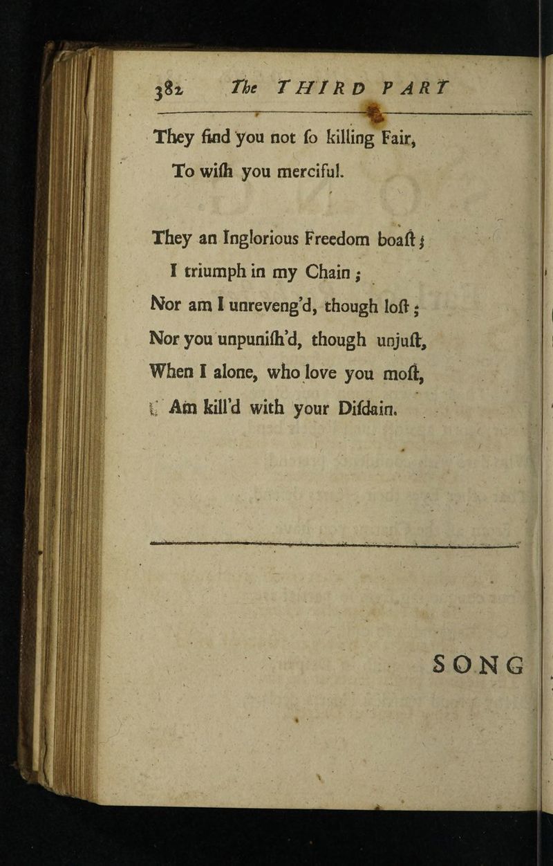 t 38^ The T HI RD PART --- They find you not fo killing Fair, V To wifh you merciful. They an Inglorious Freedom boaftj I triumph in my Chain; Nfor am I unreveng’d, though loft j Nor you unpunifh’d, though unjuft. When I alone, who love you raoft, X Ain kill’d with your Difdain. / \ .- I SONG