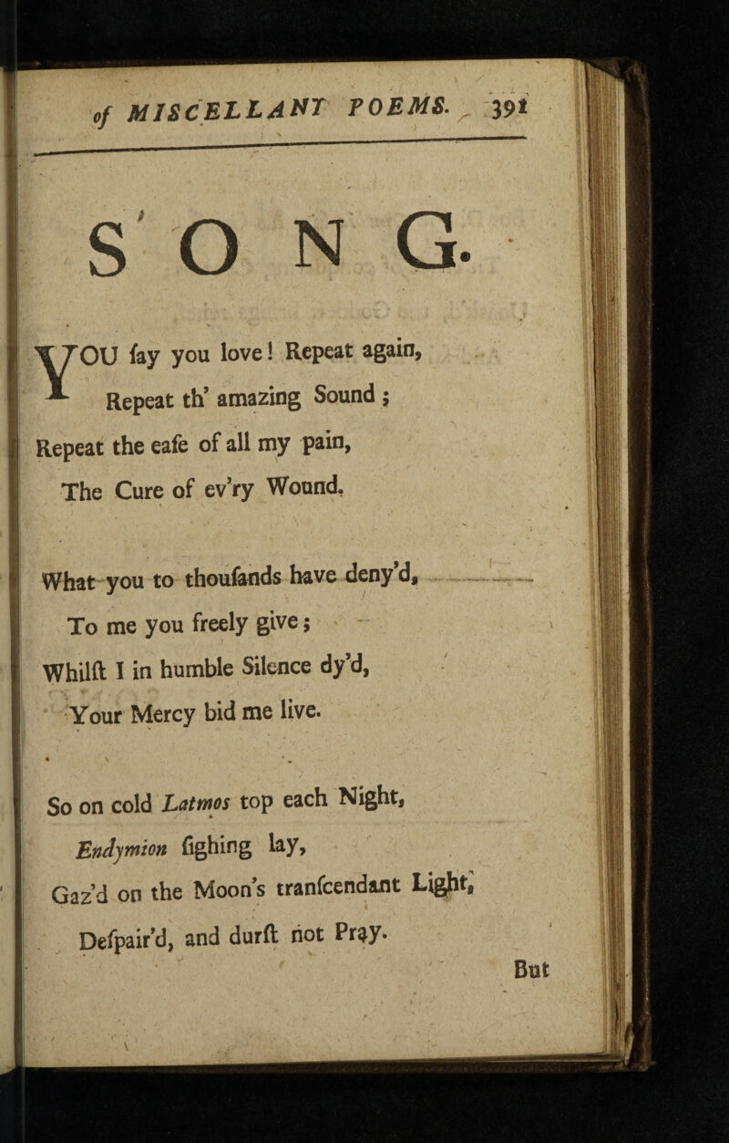 of mjscellant poems, ^ M I J., - - You lay you love! Repeat again. Repeat th’ amazing Sound; Repeat the eafe of all my pain, The Cure of ev’ry Wound, A . . ■ What you to thoufonds have deny d« To me you freely give; Whilft I in humble Silence dy’d, Your Mercy bid me live. So on cold Lctttnos top each Night, Endymion fighing lay. Gaz’d on the Moon’s tranfcendant Lig^t, Defpair’d, and durft riot Pr^y^ But V
