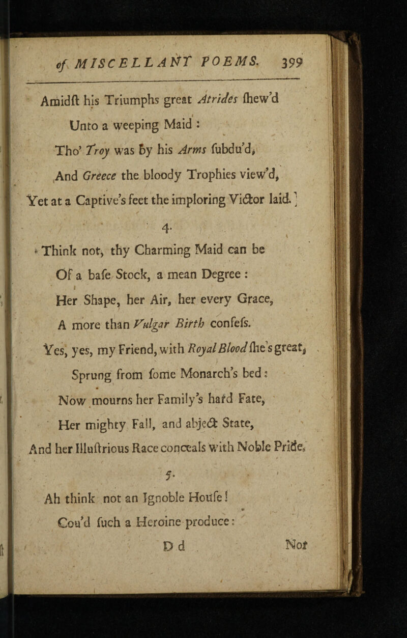 of, MISCELL A^f POEMS. 299 Amidft hjs Triumphs great Atrides fliew’d I ■ Unto a weeping Maid : V - • / Tho’ troy was &y his Arms fubdu’d/ ; ,And Greece the bloody Trophies view’d, Yet at a Captive’s feet the imploring Vi<9:or laid. ] 4’ ) • Think not, thy Charming Maid ean be Of a bafe Stock, a mean Degree : I Her Shape, her Air, her every Grace, A more than Vulgar Birth confefs.' Ves, yes, my Friend, with Royal Blood ihe s great^ , Sprung' from foriie Monarch’s bed: • • > Now mourns her Family’s hard Fate, ■ ■ Her mighty Fall, and abjeA State, And her Illuftrious Race conceals with Noble Pfide, » ' ' ' f •  5- ’ ^ I Ah think not an Ignoble Houfe! m Coa’d fuch a Heroine produce: , - ■' Dd . Nof /