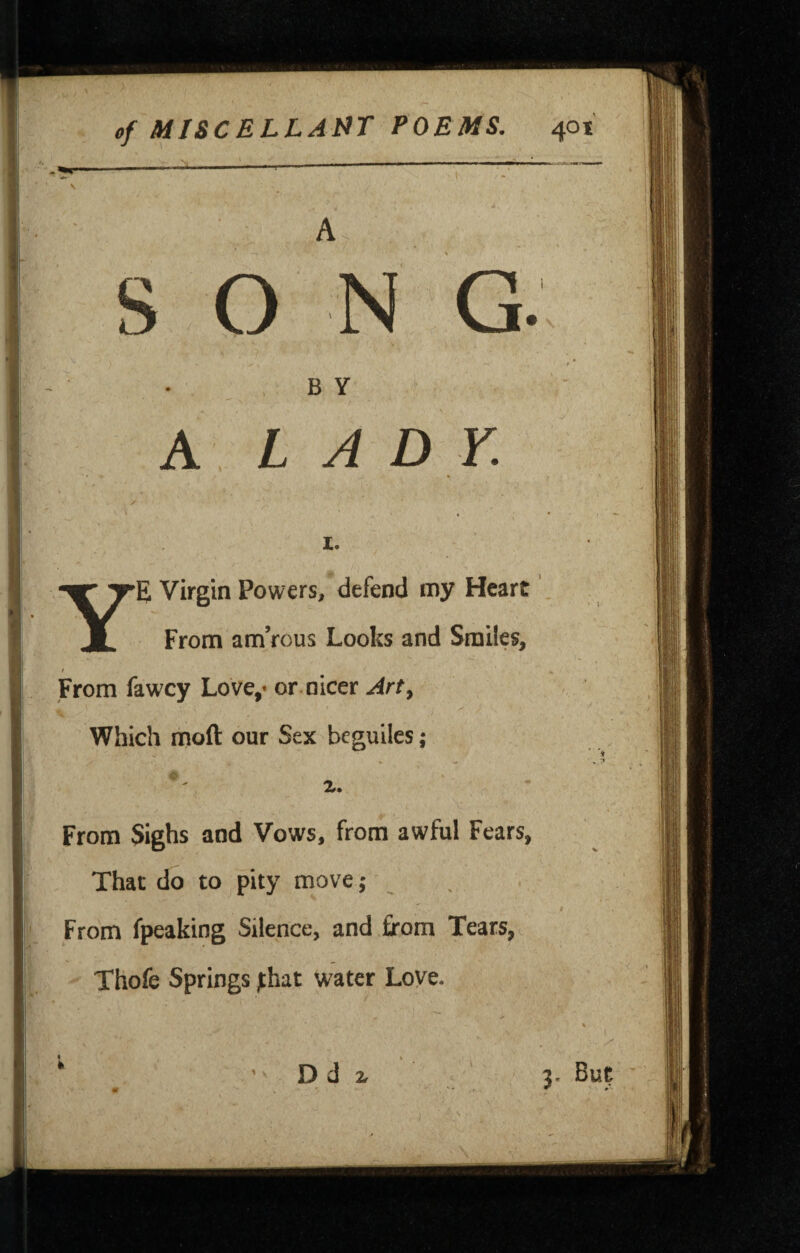 A S O N G B Y A LADY. Ye Virgin Powers, defend my Heart From amVous Looks and Smiles, From fawey Love,- or nicer Art, Which moft our Sex besuiles; X. From Sighs and Vows, from awful Fears, That do to pity move; From fpeaking Silence, and from Tears, Thofe Springs ;:hat water Love. D d 3. But