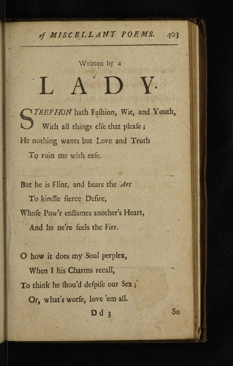 Written by a STREFHON hdith Falhion, Wit, and Youth, With all things elfe that pleafe; He nothing wants but Love and Truth Tp ruin me with eafe. / But he is Flint, and bears the Art To kindle fierce Defire, Whofe PowV enflames another s Heart, • ♦ And he ne’re feels the Fire. O how it does my Soul perplex, When I his Charms recall, / ■ I To think he Ihou d defpife our Sex ■ Or, what’s worfe, love ’em all. Dd 3 So 1.