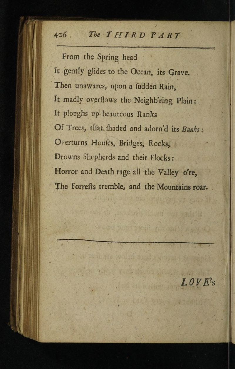 / 40(5 , The THIRD PART From the Spring head It gently glides to the Ocean, its Grave. Then unawares, upon a fudden Rain, It madly overflows the Neighb’ring Plain: ^ It ploughs up beauteous Ranks Of Trees, that-lhaded and adorn’d its Banks: Overturns Houfes, Bridges, Rocks, Drowns Shepherds and their Flocks: Horror and Death rage all the Valley o’re, ,1j[he Forrefts tremble, and the Mountains roar. , > C.- I 10 VEh r . 'V 'r V-- ' -xi■