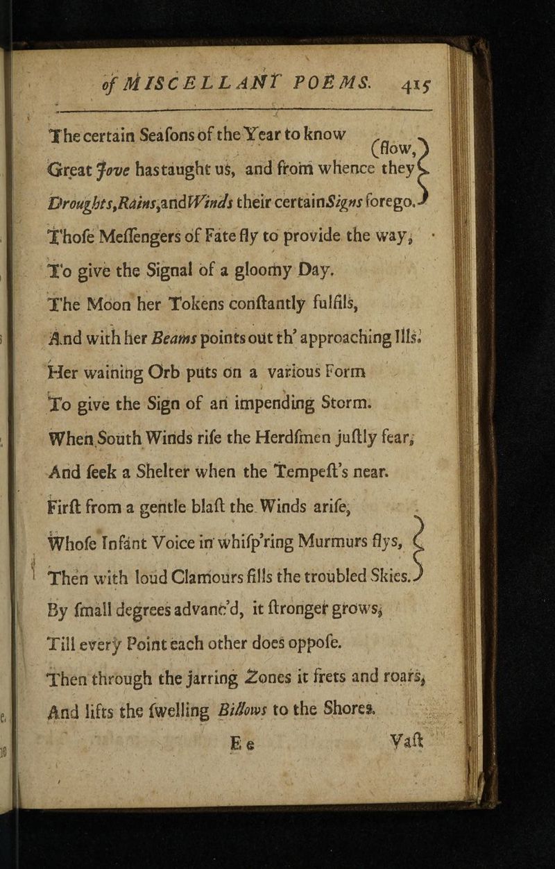 The certain Seafons of the Year to know Cnow Great fove has taught uS, and from whence thej Droughts,Ra'm:,%aAWinds their certain5i^»r forego. I'hofe Meflengers of Fate fly to provide the way^ T'o give the Signal of a gloomy Day. The Moon her Tokens conftantly fulfils, ^.nd with her Beams points out th’ approaching Ilk.’ , \ To give the Sign of an impending Storm; Wheh.South Winds rife the Herdfmen juftly fear; Arid feek a Shelter when the Tempeft’s near. - I ■“ Firft from a gentle blafl; the. Winds arife, \Vhofe*Infant Voice in whifp’ring Murmurs flys, C Then with loud Clamours fills the troubled Skies.^ % fmall degrees advanc’d, it ftrongef growsj Till evsrf EVmteach other docs oppofe. Then through the jarring Zones it frets and roarsj And lifts the fwelling Bt//ows to the Shores. ‘ E e Vaft