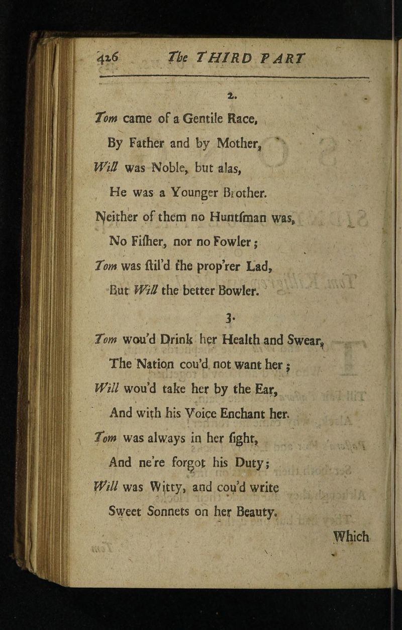 Tom came of a Gentile Race, By Father and by Mother, WiB was Noble, but alas, He was a Younger Brother, hjleither of them no Huntrman was. No Filher, nor no Fowler; I I * Tom was ftil’d fhe prop’rer Lad, But WiB the better Bowler. 3- ' Tom wou’d Drink her Health and Swear, The Natipn cou’d not want her j Will wou’d take her by the Ear, I And wi^h his Voice Enchant her. Tom was always in her fight^ And nere forgot his Duty; Will was Witty, and cou’d write ^ ^ » * Sweet Sonnets on her Beauty. Which , 'i -* •