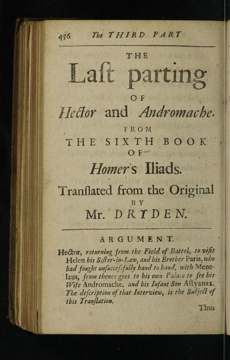 4? THE OF \ Ile^lor and Andromache- FROM THE SIXTH BOOK O F I Homers Iliads. ✓ t Tranflated from the Original B Y Mr.' D RTD E N. ARGUMENT. Hector, returning from the Field of Battel-^ to vijit ’ Helen his Sifier-in-Ldvo^ and his Brother Paris, who had fought mfuccefsfully hand to hand^ with Mene- laus, from thence goes to his own Palace to fee his' Wife Andromache, and his Infant Son Ailyanax., The defcription of that Interview, is the SuPje^l of this Tranjlation. Thus