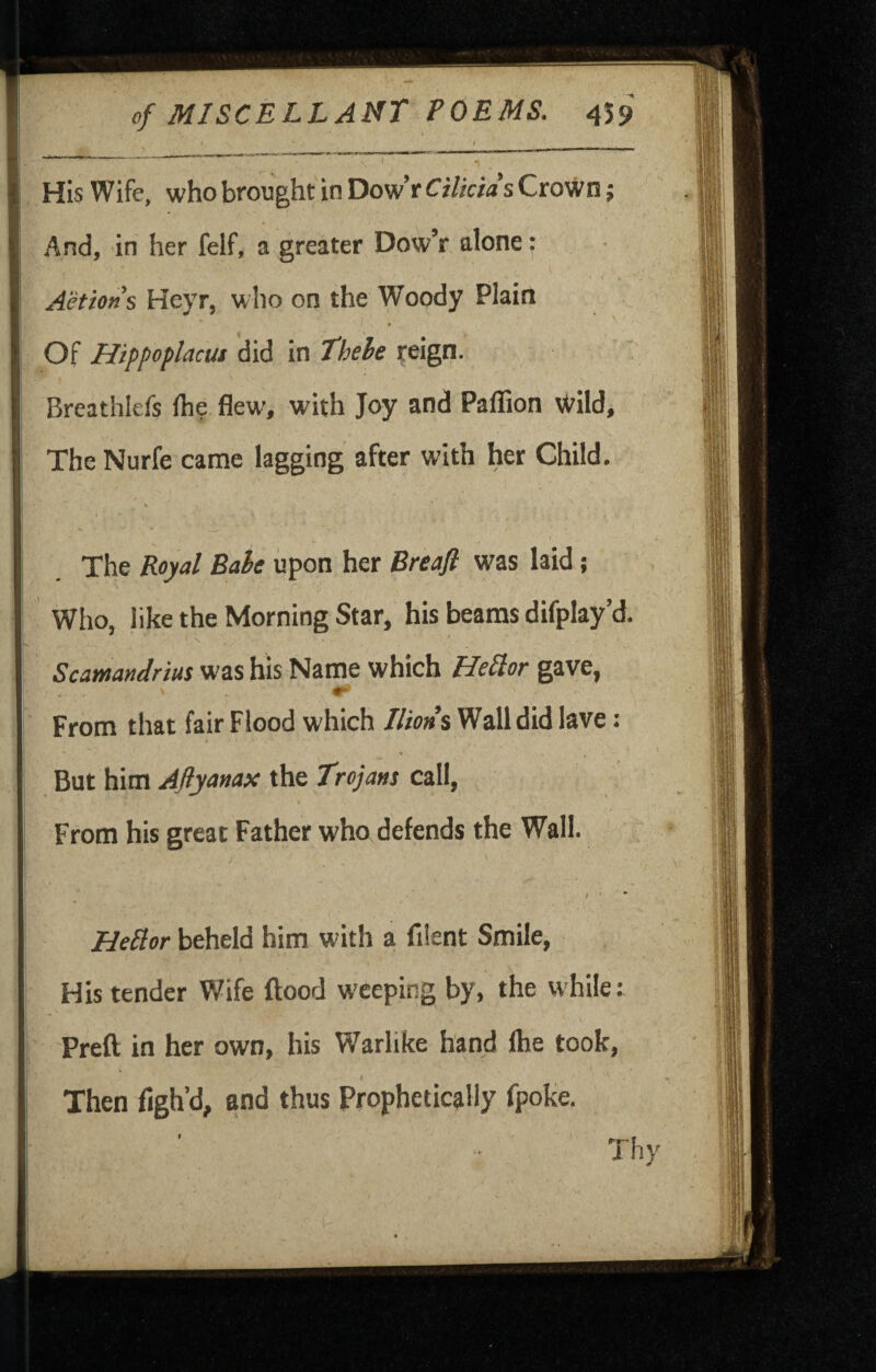 I N ■ * , HIs Wife, who brought in Dow’r CiUcids Crown 5 And, in her felf, a greater DowV alone: Actions Heyr, who on the Woody Plain Of Hippoplacus did in Thele reign. Breathlefs Ihe flew', with Joy and Paflion Wild, The Nurfe came lagging after with her Child. % The Royal Bahe upon her Breaji was laid; I Who, like the Morning Star, his beams difplay’d. ' N Scamandrius was his Name which HeSior gave, From that fair Flood which Jlton% Wall did lave: But him Aftyanax the Trojans call, I From his great Father who defends the Wall. / HeSlor beheld him with a fiient Smile, His tender Wife flood weeping by, the while: Prefl in her own, his Warlike hand Ihe took, I Then figh’d, and thus Prophetically fpoke. Thy