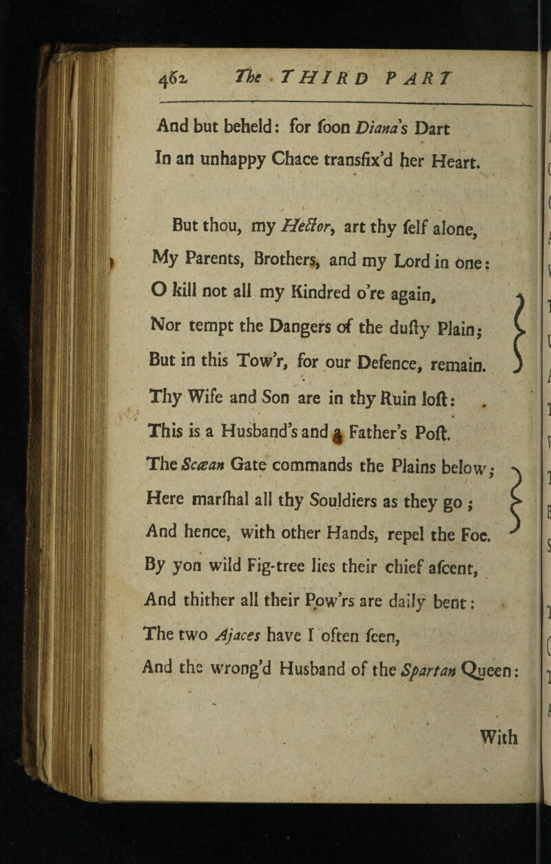 I And but beheld: for foon Diams Dart In an unhappy Chace transfix’d her Heart. But thou, my Heliorf art thy felf alone, My Parents, Brothers, and ray Lord in one: O kill not all my Kindred o’re again. Nor tempt the Dangers of the dufty Plain; But in this Tow’r, for our Defence, remain. Thy Wife and Son are in thy Ruin loft; This is.a Husband’s and ^ Father’s Poft. HhsScaan Gate commands the Plains belr— Here marlhal all thy Souldiers as they go ; And hence, with other Hands, repel the Foe. By yon wild Fig-tree lies their chief afcent, / And thither all their Pow’rs are daily bent : The two Ajaces have I often fcen. And the w'rong’d Husband of the Spartan Queen: ^ : * ' With