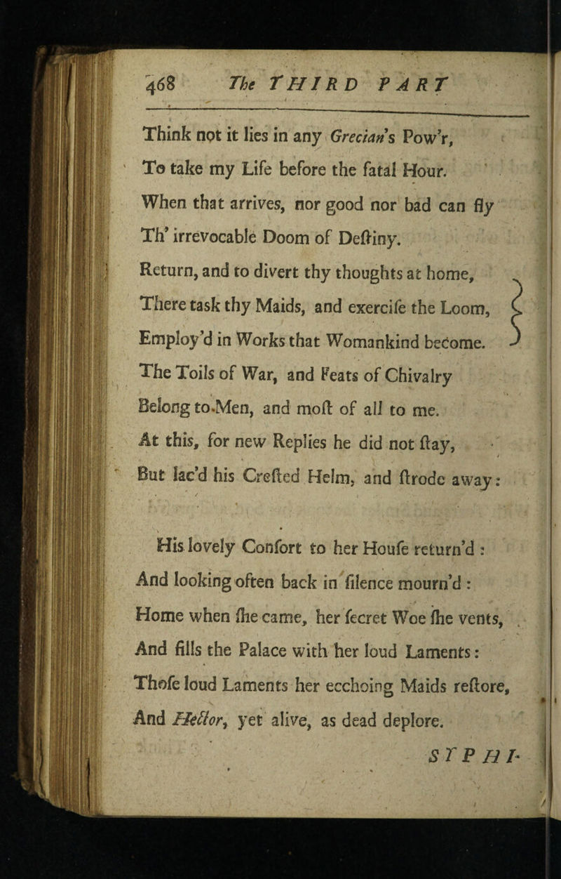 > _ __ * Think not it lies in any Grecians Pow’r, To take my Life before the fatal Hour. ♦ When that arrives, nor good nor bad can fly Th’ irrevocable Doom of Deftiny. Return, and to divert thy thoughts at home. There task thy Maids, and exercife the Loom, Employ’d in Works that Womankind become. The Toils of War, and Feats of Chivalry I Belong to.Men, and moft of all to me. At this, for new Replies he did not flay, But lacd his Crefted Helm, and ftrodc away; / « His lovely Confort to her Houfe return’d : And looking often back in filence mourn’d : Home when flie came, her fecret Woe ihe vents. And fills the Palace with her loud Laments: Thofe loud Laments her ecchoing Maids reftore, And Hellor, yet alive, as dead deplore. SrPHT
