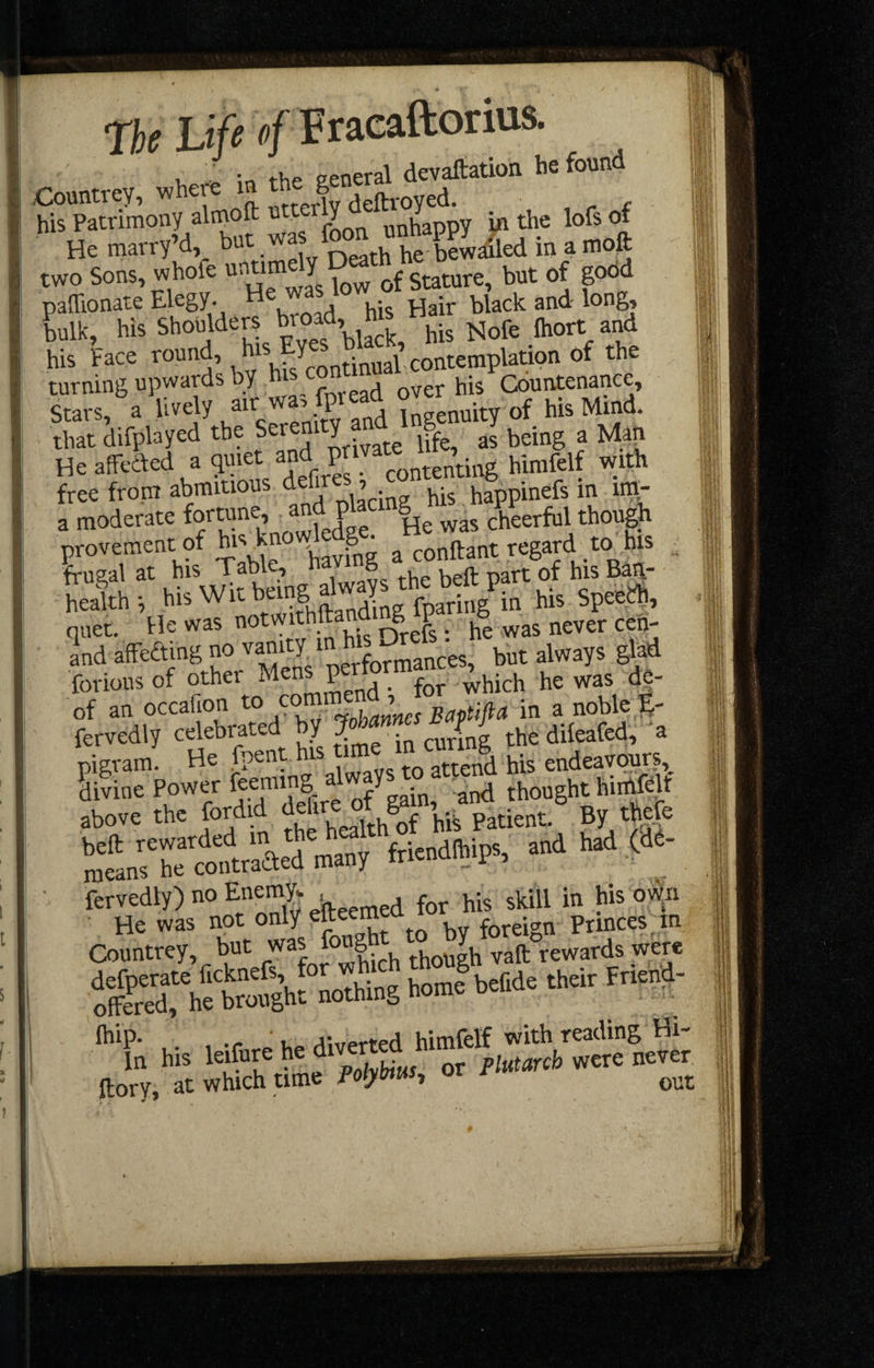 i, in the eeneral devaftatioii he found Countrey, where m the g ^ his Patrimony almoft JX „nhaOTV in the lofs of He marty’d bet »» '“VKS&d in . moft ; two Sons, hole Satete, but of good i paffionate Elegy. H , . j ^jiack and long, bulk, his Shoulders broad, his n k Face tonnd. .I;'-.iSp^ion of the turning upwards by /v,wead over his Countenance, Stars, a and Ingenuity of hisMmd. that difplayed the Seren Y jPf a5 being a Man Heaffeiled a 5-P contenting hinifelf with free from abraitious happinefs m im- a moderate formne, “d Pl though provemcnt of bivknow g • ^ regard^ to his frugal at ^‘5 kahle g^ ^ ^ g health i bis Wit being ^ . j his Spee^, and affeding no ‘IjLmances, but always glad forious of other Mens peHor of an occafion to commend ,Jor w ^ fervedly celebrated by ^ curing the dileafed, a pigram. He fpent his tim endeavqurs,^ divine Power ^ o/eain ‘and thought hiiAfflt above the fordid f‘‘re of ^y^t^^tient. By thefo Slrr^trSted tnany ftiendihips. end had »«- Countrey, but '^^L^Sh though vaft rewards were ffikSotht Othios!«»”' “To his l.if.« ho ftory, at which time Polybtw, or