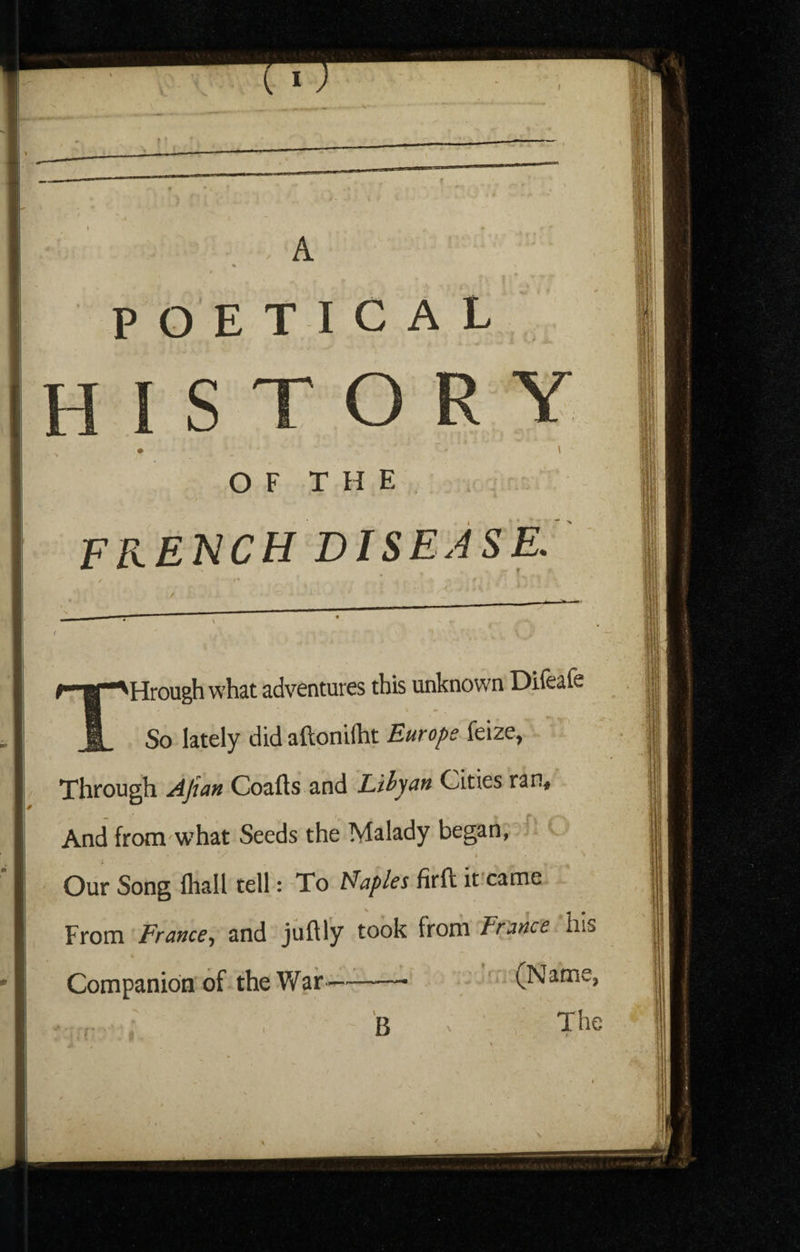 I •u—— A A OF THE french disease. ^Hrough what adventures this unknown Difeafe So lately didaftonilht Europe Through ^Jian Coafts and Liiyun Cities ran. And from what Seeds the Malady began, - ^ » ■ Our Song fliall tell: To Maples firft it'came From France, and juftly took from France his Companion of the War-- (Name, B The