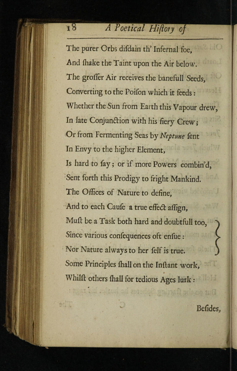 The purer Orbs difdain th’ Infernal foe. And fhake the Taint upon the Air below. The grofler Air receives the banefull Seeds, 1 Converting to the Poifon which it feeds: Whether the Sun from Earth this Vapour drew, In late Conjunftion with his fiery Crew; « Or from Fermenting Seas by Neptune fent In Envy to the higher Element, / / Is hard to fay; or if more Powers combin’d, Sent forth this Prodigy to fright Mankind. The Offices of Nature to define. And to each Caufe a true effed: affign. Mult be a Task both hard and doubtfull too, Since various confequences oft enfue: ) Nor Nature always to her felf is true. J Some Principles lhallon the Inftant work, \ Whilft others (hall for tedious Ages lurk: Befides,