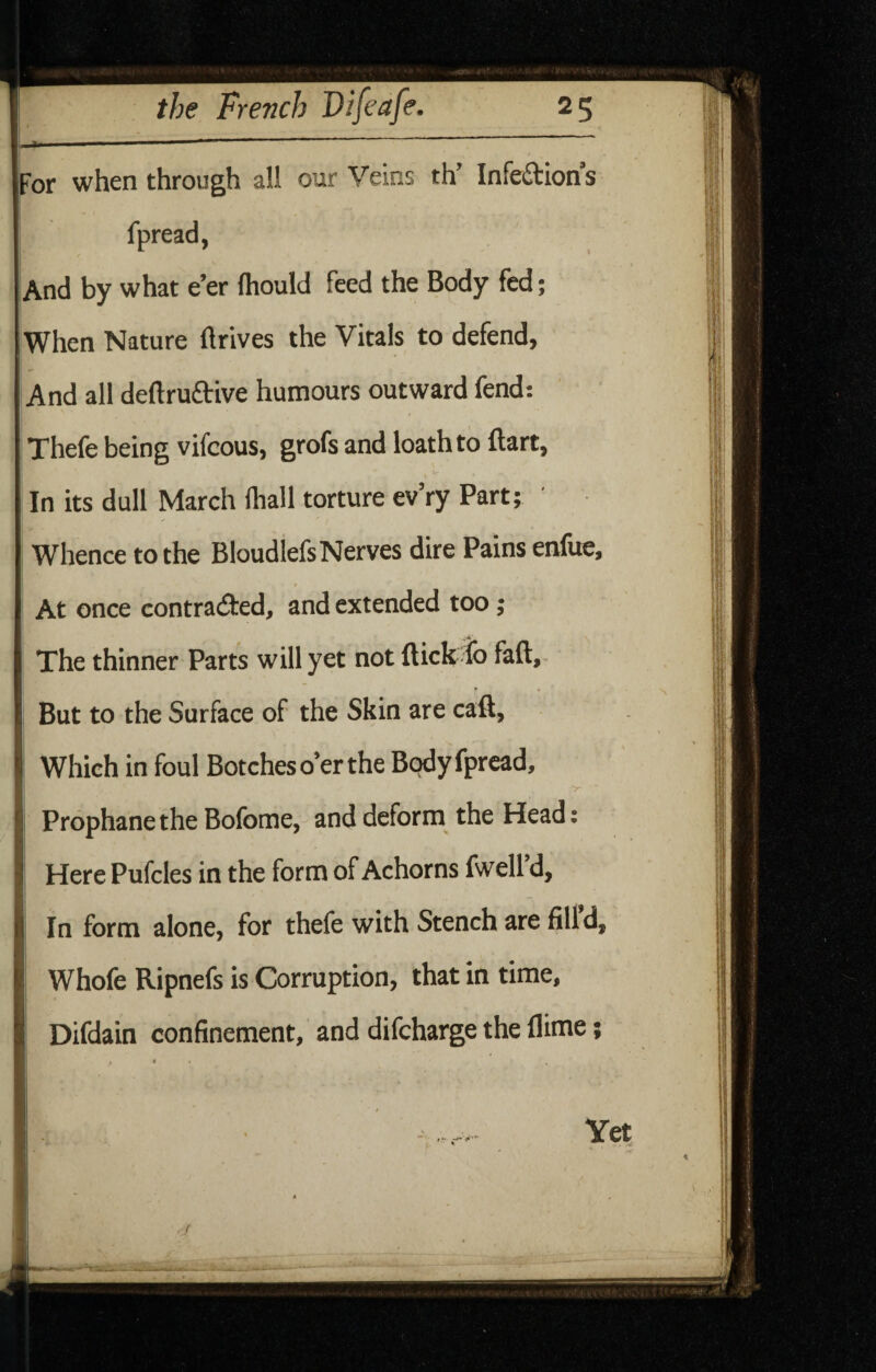 For when through all our Veins th’ Infeftion’s fpread, And by what e’er Ihould feed the Body fed; When Nature ftrives the Vitals to defend, And all deftruftive humours outward fend: Thefe being vifcous, grofs and loath to ftart. In its dull March fliall torture ev’ry Part; ' Whence to the Bloudlefs Nerves dire Pains enfue, At once contracted, and extended too; I The thinner Parts will yet not flick lb fall, I But to the Surface of the Skin are caft, li 1 Which in foul Botches o’er the Body fpread, I ^ I Prophanethe Bofome, and deform the Head: I HerePufclesintheformofAchornsfwell’d, I In form alone, for thefe with Stench are fill d, I Whofe Ripnefs is Corruption, that in time, Difdain confinement, and difcharge the flime;
