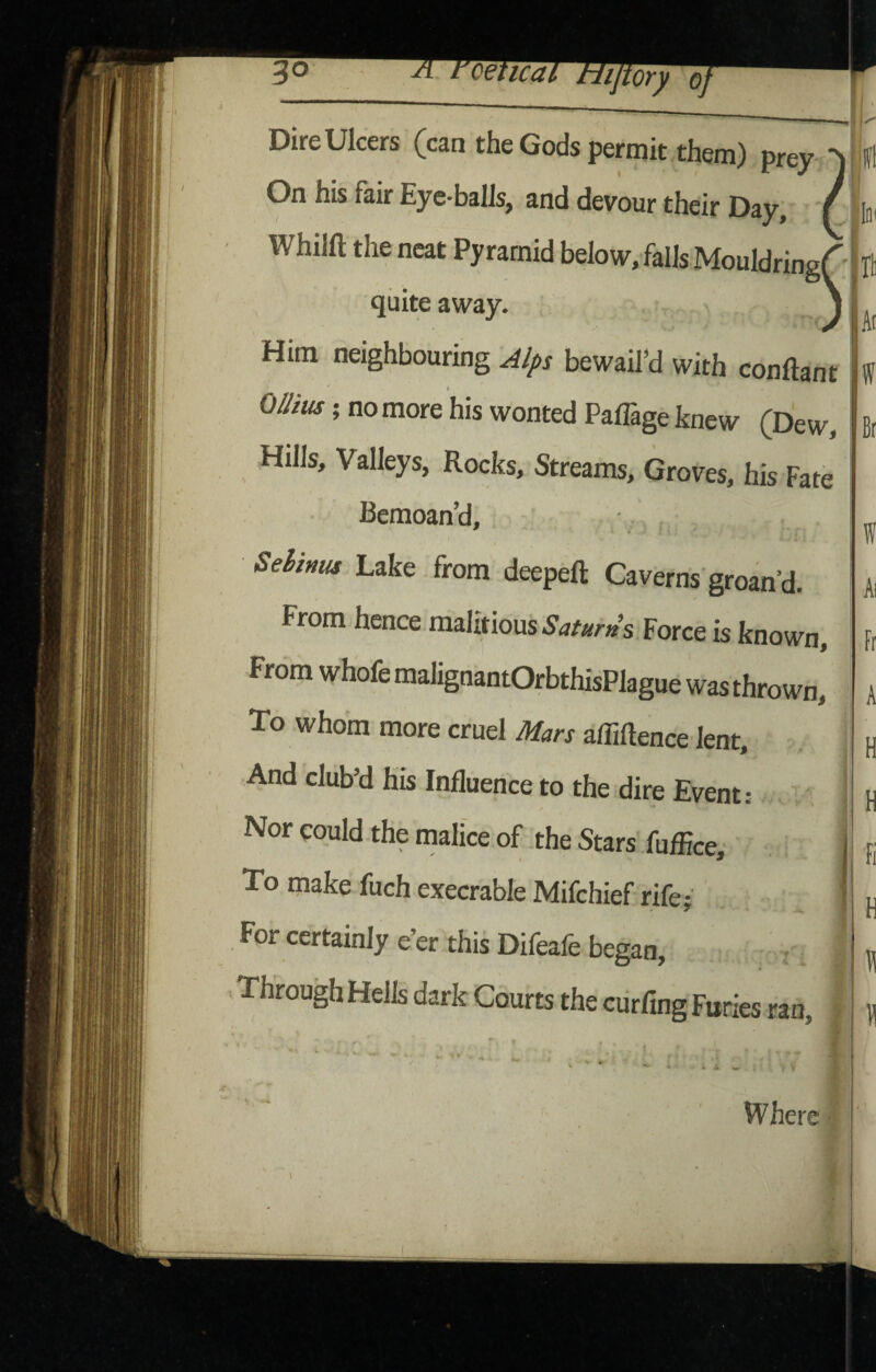 Dire Ulcers (can the Gods permit them) prey <-1 On his fair Eye-balls, and devour their Day, / ||ni Whilft the neat Pyramid below, falls Mouldring ^ quite away. Ill Ar Him neighbouring ^/j>s bewail^ with conftant OUius; no more his wonted Paffage knew (Dew, Hills, Valleys, Rocks, Streams, Groves, his Fate W Br Bemoan’d, Sehinus Lake from deepeft Caverns'groan’d. From hence maUtious.y(jrar»’s Force is known. From whofe maligoantOrbthisPlague was thrown. To whom more cruel Mars afliftence lent. And cluby his Influence to the dire Event: in Nor could the malice of the Stars fafEce To make fuch execrable Mifchief rife- For certainly e’er this Difeafe began. Through Hells dark Courts the ciirfing Furies ran Where 1